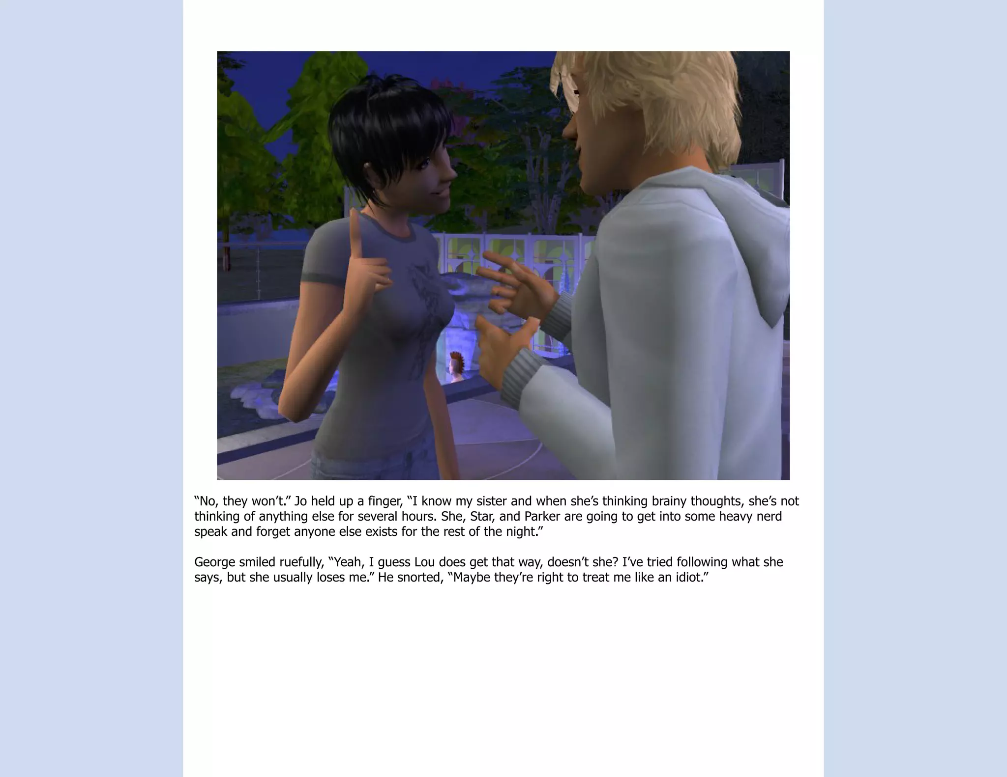 “No, they won’t.” Jo held up a finger, “I know my sister and when she’s thinking brainy thoughts, she’s not
thinking of anything else for several hours. She, Star, and Parker are going to get into some heavy nerd
speak and forget anyone else exists for the rest of the night.”

George smiled ruefully, “Yeah, I guess Lou does get that way, doesn’t she? I’ve tried following what she
says, but she usually loses me.” He snorted, “Maybe they’re right to treat me like an idiot.”
 