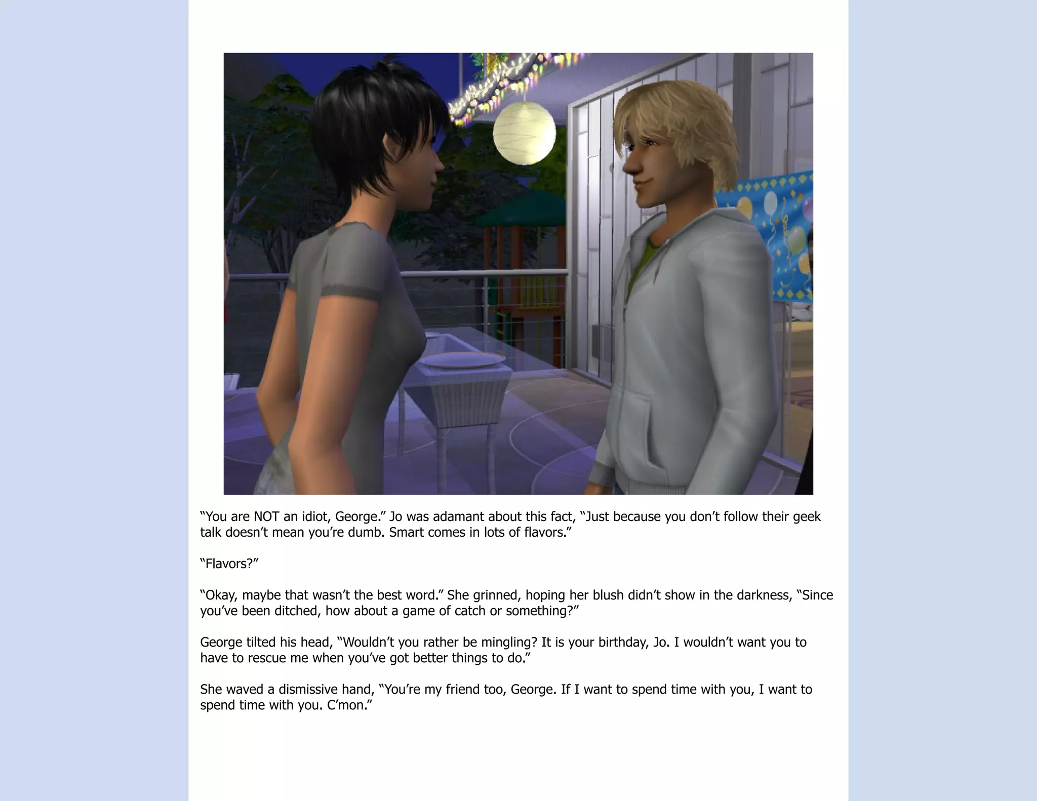 “You are NOT an idiot, George.” Jo was adamant about this fact, “Just because you don’t follow their geek
talk doesn’t mean you’re dumb. Smart comes in lots of flavors.”

“Flavors?”

“Okay, maybe that wasn’t the best word.” She grinned, hoping her blush didn’t show in the darkness, “Since
you’ve been ditched, how about a game of catch or something?”

George tilted his head, “Wouldn’t you rather be mingling? It is your birthday, Jo. I wouldn’t want you to
have to rescue me when you’ve got better things to do.”

She waved a dismissive hand, “You’re my friend too, George. If I want to spend time with you, I want to
spend time with you. C’mon.”
 