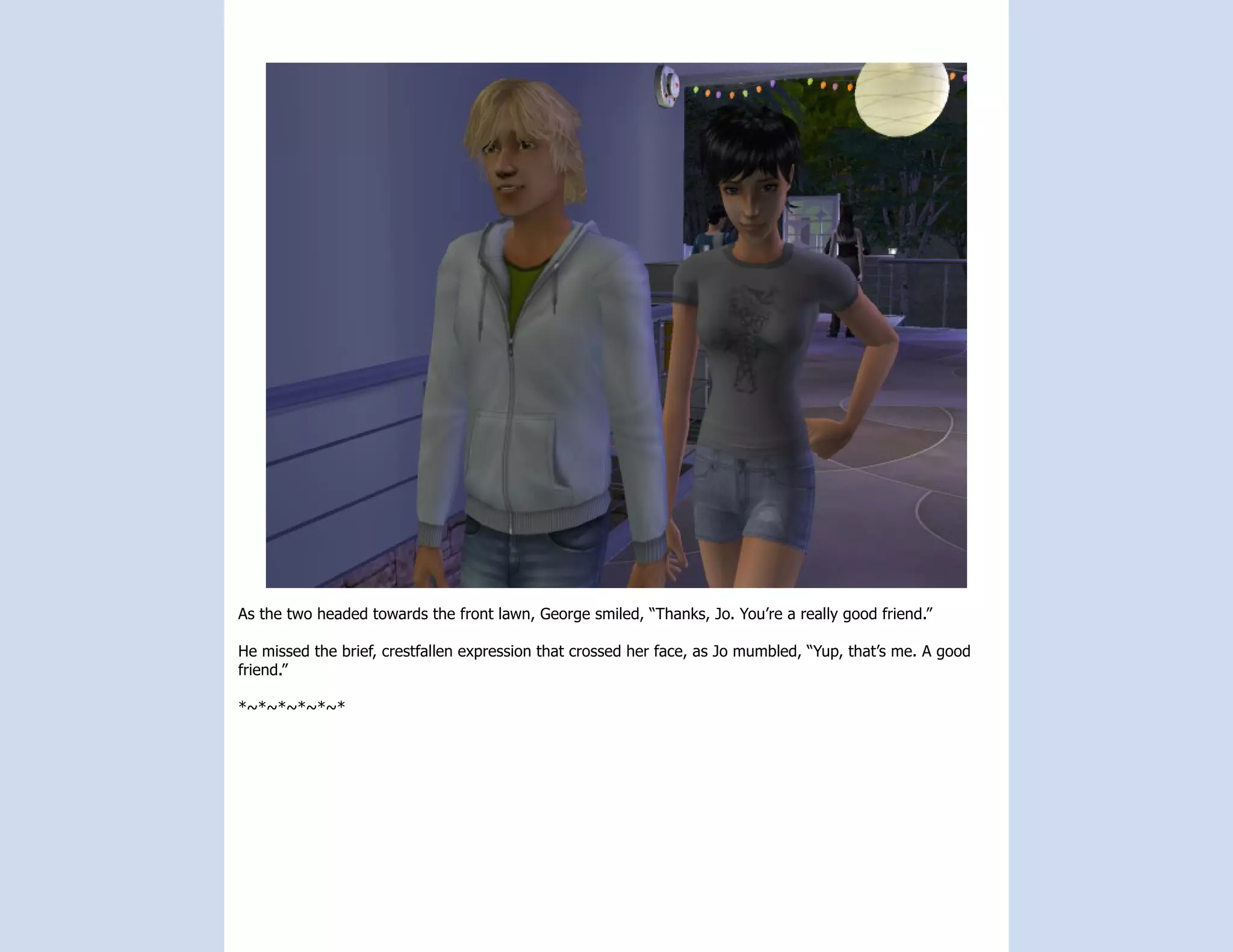 As the two headed towards the front lawn, George smiled, “Thanks, Jo. You’re a really good friend.”

He missed the brief, crestfallen expression that crossed her face, as Jo mumbled, “Yup, that’s me. A good
friend.”

*~*~*~*~*~*
 