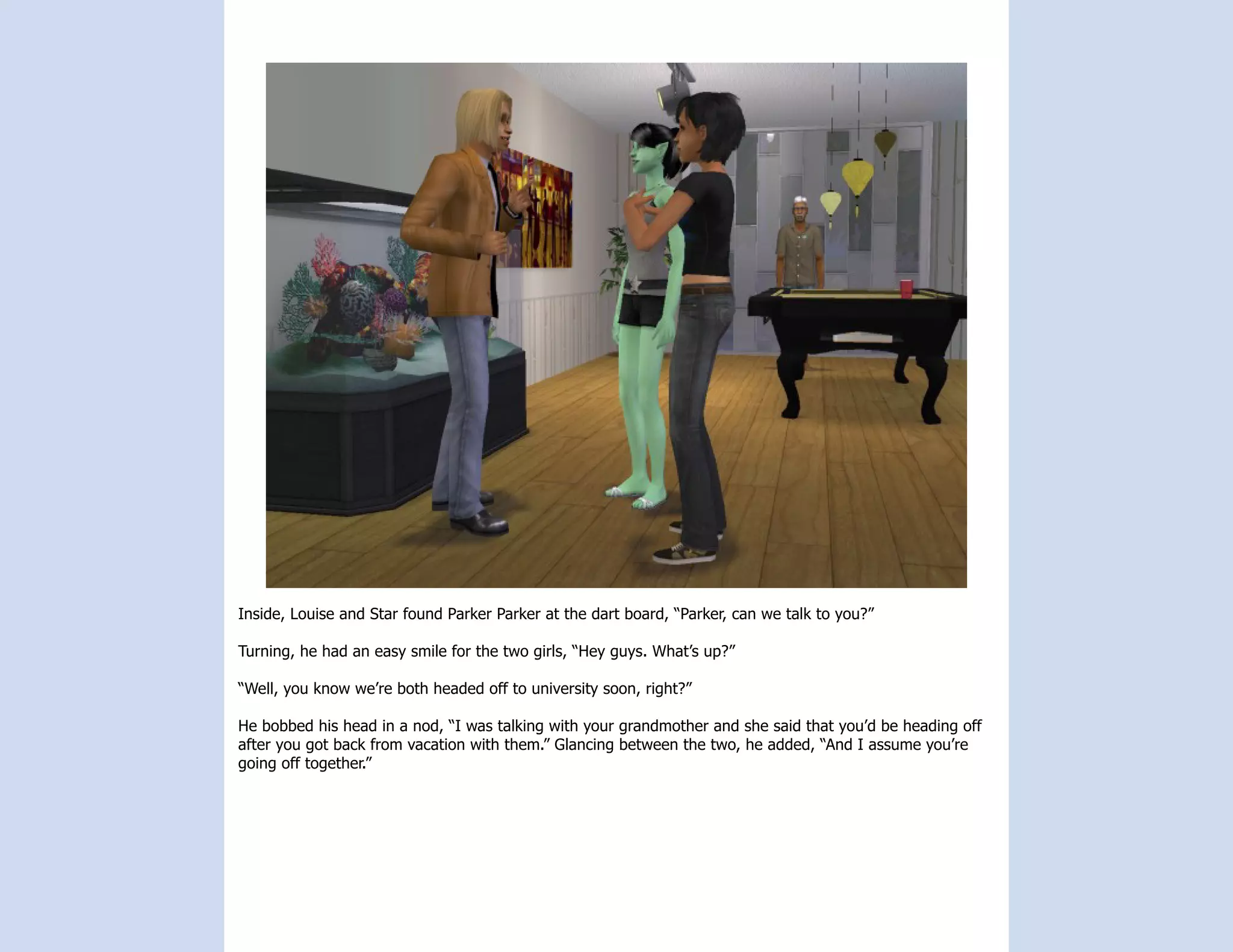 Inside, Louise and Star found Parker Parker at the dart board, “Parker, can we talk to you?”

Turning, he had an easy smile for the two girls, “Hey guys. What’s up?”

“Well, you know we’re both headed off to university soon, right?”

He bobbed his head in a nod, “I was talking with your grandmother and she said that you’d be heading off
after you got back from vacation with them.” Glancing between the two, he added, “And I assume you’re
going off together.”
 