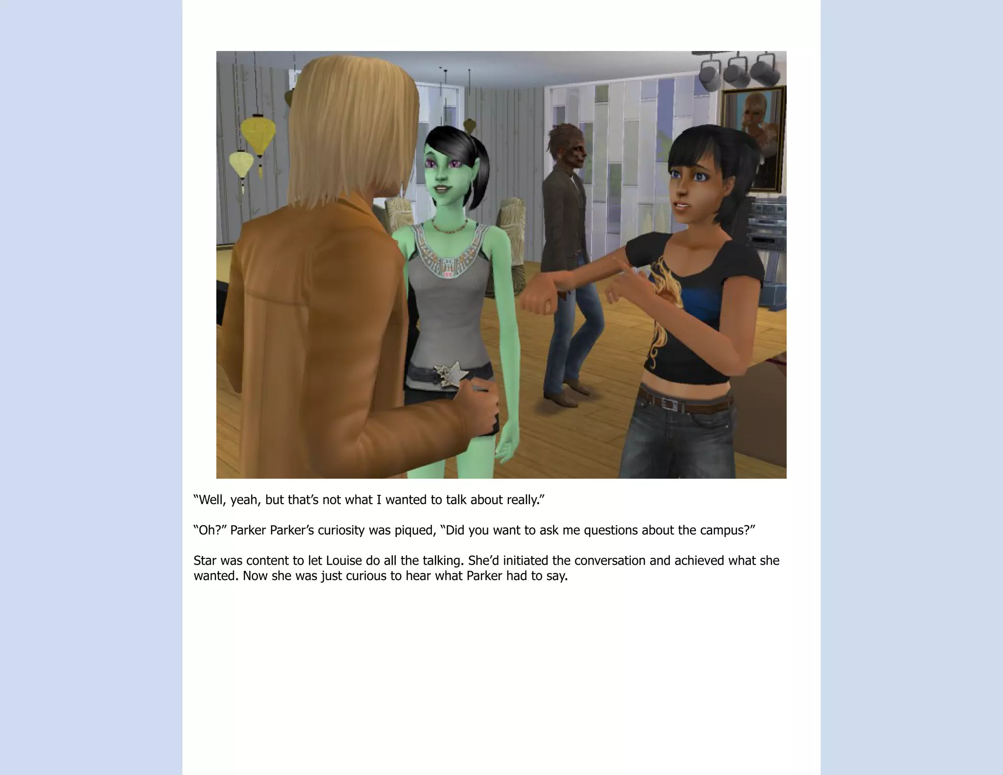 “Well, yeah, but that’s not what I wanted to talk about really.”

“Oh?” Parker Parker’s curiosity was piqued, “Did you want to ask me questions about the campus?”

Star was content to let Louise do all the talking. She’d initiated the conversation and achieved what she
wanted. Now she was just curious to hear what Parker had to say.
 