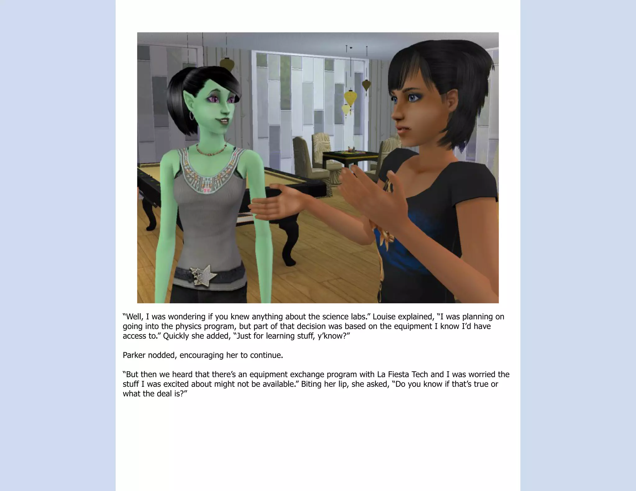 “Well, I was wondering if you knew anything about the science labs.” Louise explained, “I was planning on
going into the physics program, but part of that decision was based on the equipment I know I’d have
access to.” Quickly she added, “Just for learning stuff, y’know?”

Parker nodded, encouraging her to continue.

“But then we heard that there’s an equipment exchange program with La Fiesta Tech and I was worried the
stuff I was excited about might not be available.” Biting her lip, she asked, “Do you know if that’s true or
what the deal is?”
 