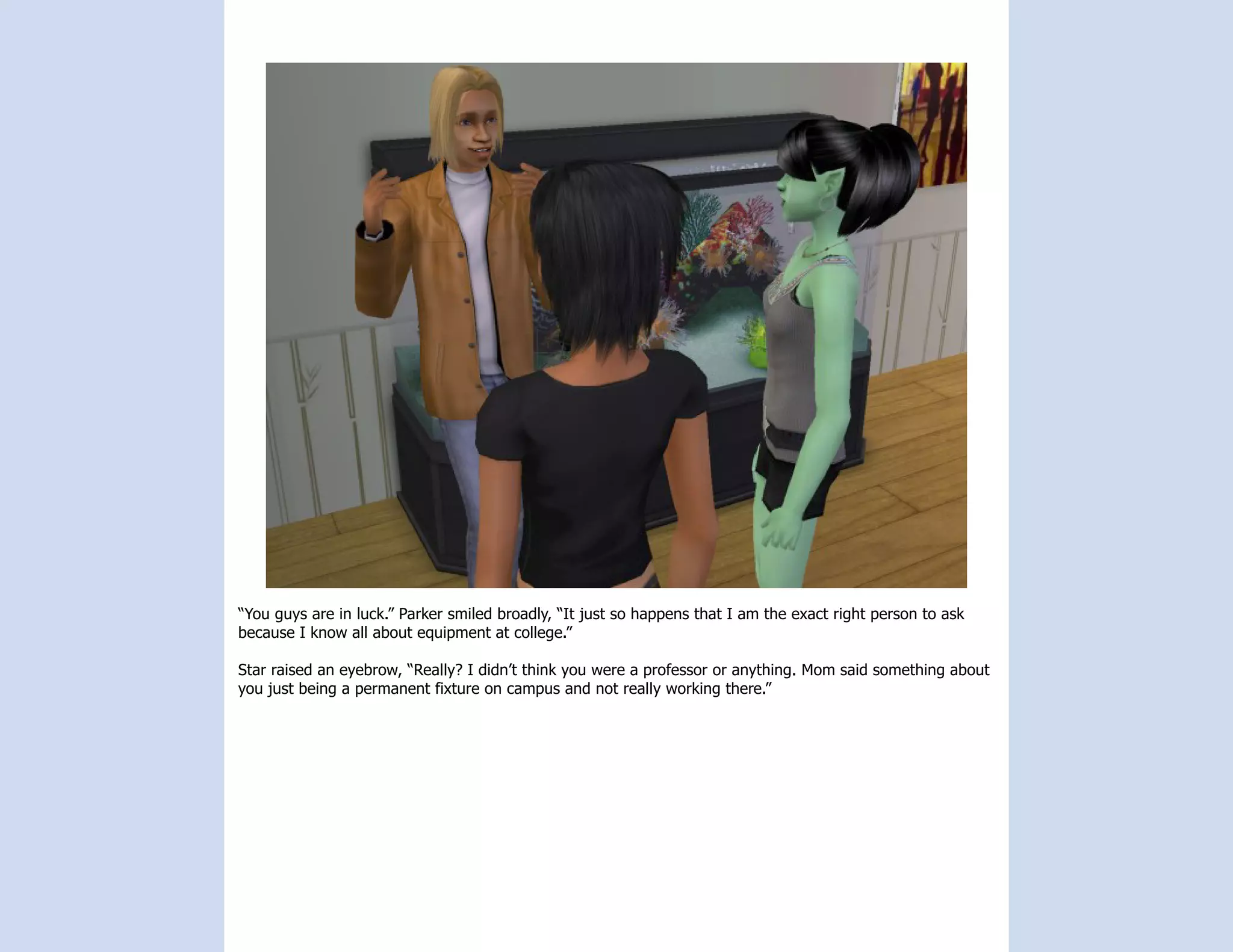 “You guys are in luck.” Parker smiled broadly, “It just so happens that I am the exact right person to ask
because I know all about equipment at college.”

Star raised an eyebrow, “Really? I didn’t think you were a professor or anything. Mom said something about
you just being a permanent fixture on campus and not really working there.”
 