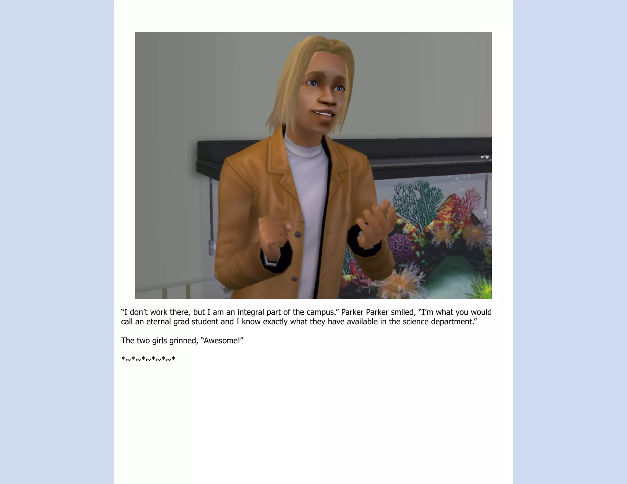 “I don’t work there, but I am an integral part of the campus.” Parker Parker smiled, “I’m what you would
call an eternal grad student and I know exactly what they have available in the science department.”

The two girls grinned, “Awesome!”

*~*~*~*~*~*
 