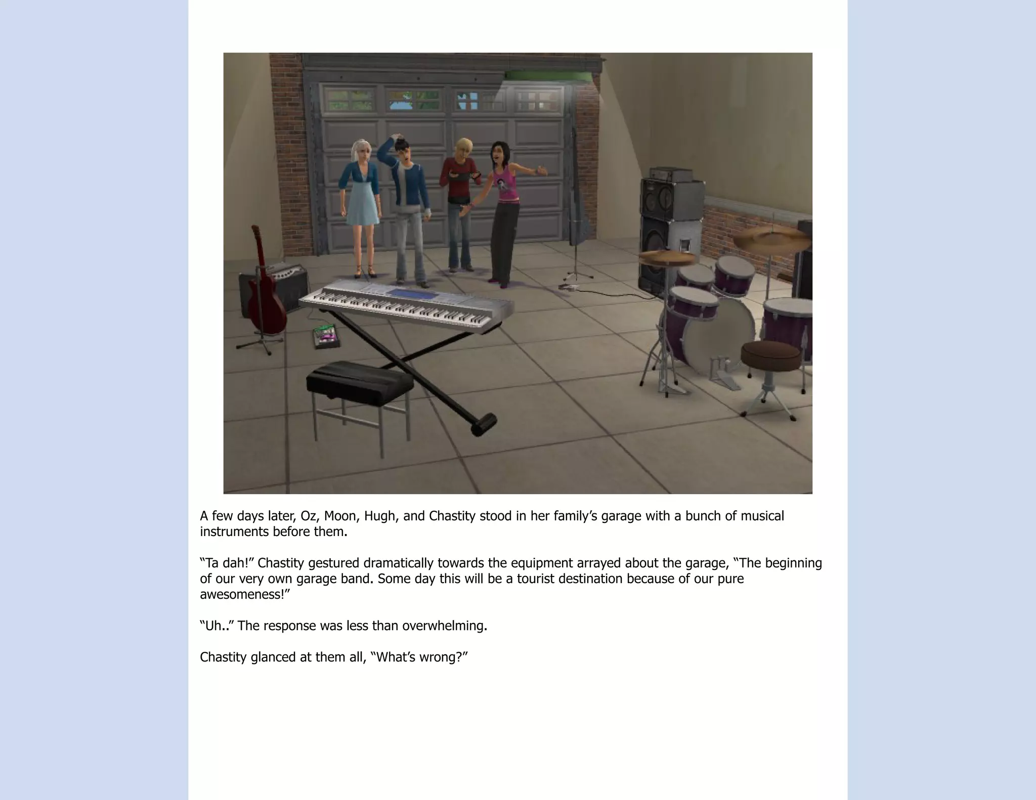 A few days later, Oz, Moon, Hugh, and Chastity stood in her family’s garage with a bunch of musical
instruments before them.

“Ta dah!” Chastity gestured dramatically towards the equipment arrayed about the garage, “The beginning
of our very own garage band. Some day this will be a tourist destination because of our pure
awesomeness!”

“Uh..” The response was less than overwhelming.

Chastity glanced at them all, “What’s wrong?”
 