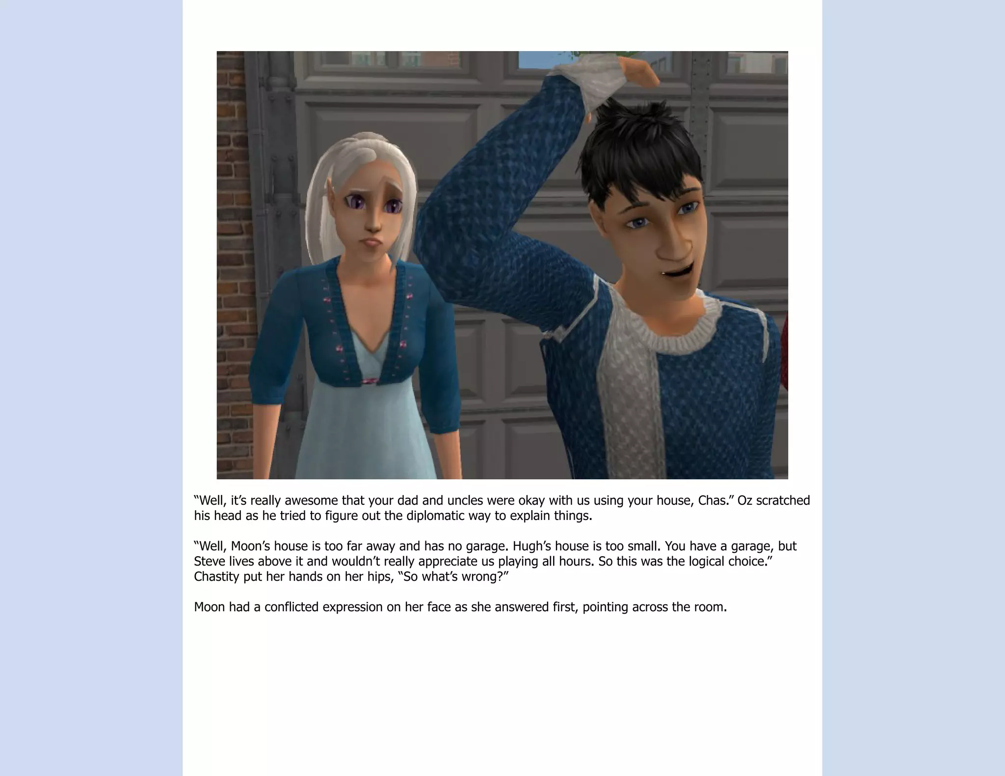 “Well, it’s really awesome that your dad and uncles were okay with us using your house, Chas.” Oz scratched
his head as he tried to figure out the diplomatic way to explain things.

“Well, Moon’s house is too far away and has no garage. Hugh’s house is too small. You have a garage, but
Steve lives above it and wouldn’t really appreciate us playing all hours. So this was the logical choice.”
Chastity put her hands on her hips, “So what’s wrong?”

Moon had a conflicted expression on her face as she answered first, pointing across the room.
 