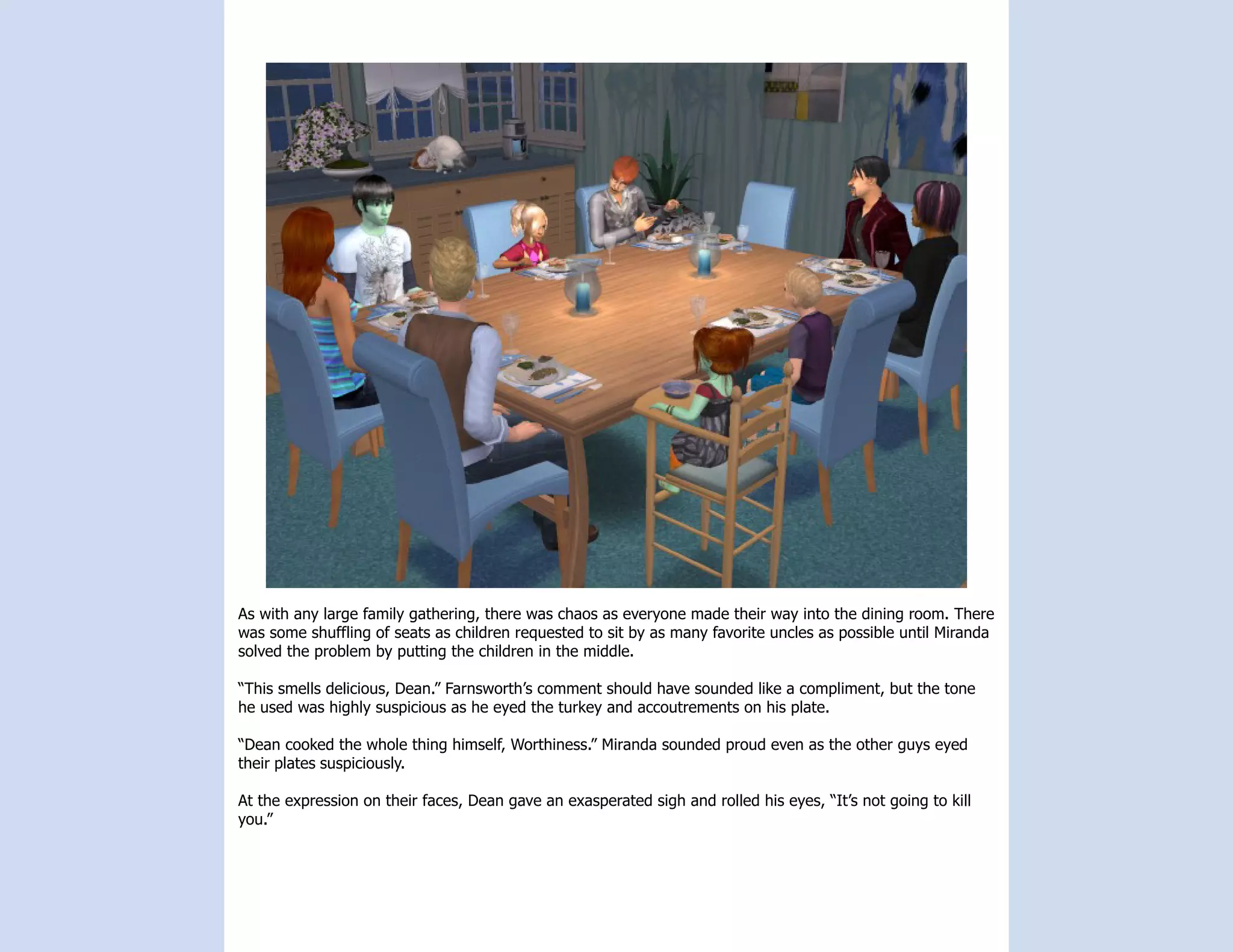 As with any large family gathering, there was chaos as everyone made their way into the dining room. There
was some shuffling of seats as children requested to sit by as many favorite uncles as possible until Miranda
solved the problem by putting the children in the middle.

“This smells delicious, Dean.” Farnsworth’s comment should have sounded like a compliment, but the tone
he used was highly suspicious as he eyed the turkey and accoutrements on his plate.

“Dean cooked the whole thing himself, Worthiness.” Miranda sounded proud even as the other guys eyed
their plates suspiciously.

At the expression on their faces, Dean gave an exasperated sigh and rolled his eyes, “It’s not going to kill
you.”
 