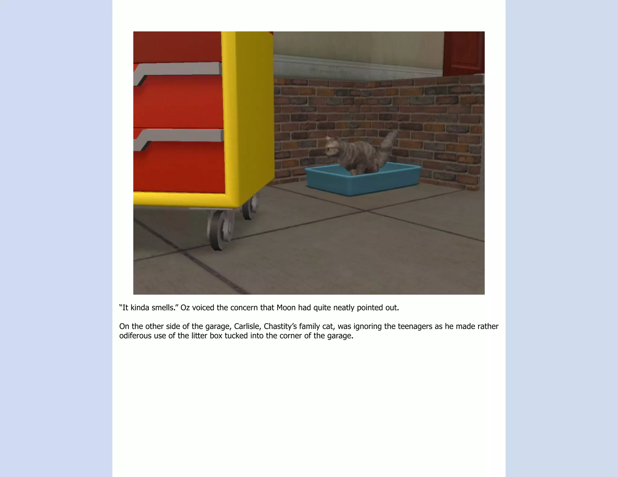 “It kinda smells.” Oz voiced the concern that Moon had quite neatly pointed out.

On the other side of the garage, Carlisle, Chastity’s family cat, was ignoring the teenagers as he made rather
odiferous use of the litter box tucked into the corner of the garage.
 