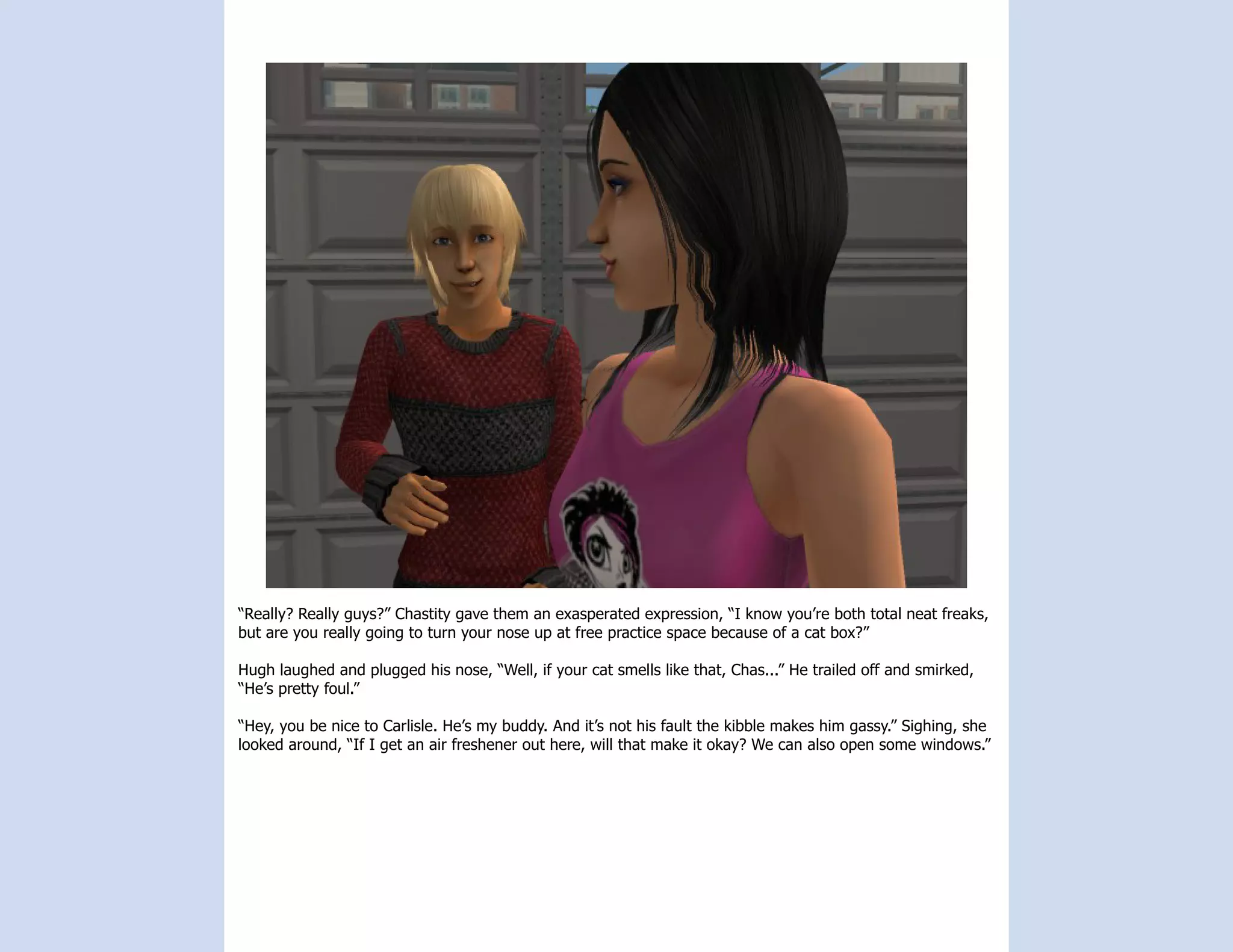 “Really? Really guys?” Chastity gave them an exasperated expression, “I know you’re both total neat freaks,
but are you really going to turn your nose up at free practice space because of a cat box?”

Hugh laughed and plugged his nose, “Well, if your cat smells like that, Chas...” He trailed off and smirked,
“He’s pretty foul.”

“Hey, you be nice to Carlisle. He’s my buddy. And it’s not his fault the kibble makes him gassy.” Sighing, she
looked around, “If I get an air freshener out here, will that make it okay? We can also open some windows.”
 