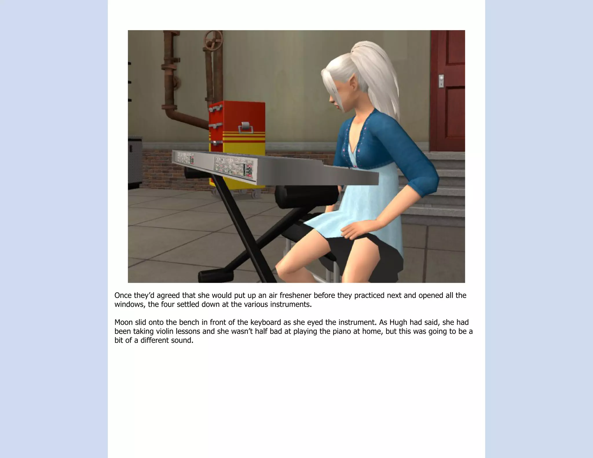 Once they’d agreed that she would put up an air freshener before they practiced next and opened all the
windows, the four settled down at the various instruments.

Moon slid onto the bench in front of the keyboard as she eyed the instrument. As Hugh had said, she had
been taking violin lessons and she wasn’t half bad at playing the piano at home, but this was going to be a
bit of a different sound.
 