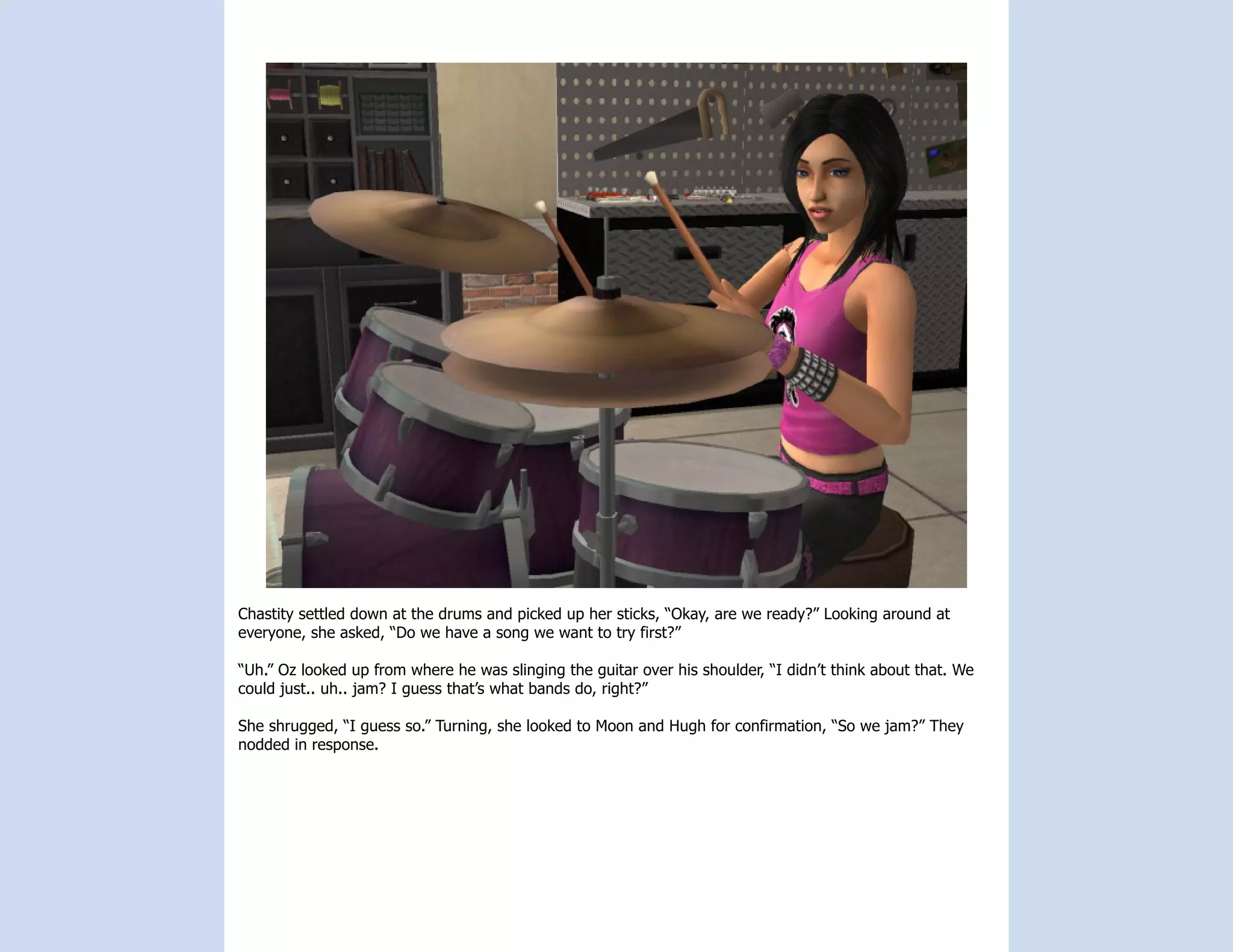 Chastity settled down at the drums and picked up her sticks, “Okay, are we ready?” Looking around at
everyone, she asked, “Do we have a song we want to try first?”

“Uh.” Oz looked up from where he was slinging the guitar over his shoulder, “I didn’t think about that. We
could just.. uh.. jam? I guess that’s what bands do, right?”

She shrugged, “I guess so.” Turning, she looked to Moon and Hugh for confirmation, “So we jam?” They
nodded in response.
 