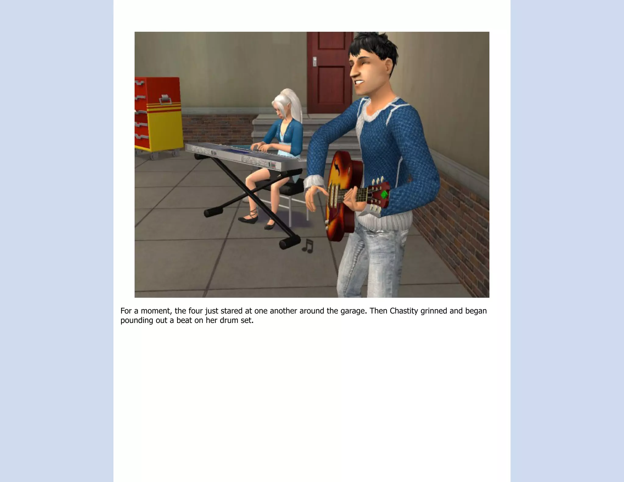 For a moment, the four just stared at one another around the garage. Then Chastity grinned and began
pounding out a beat on her drum set.
 