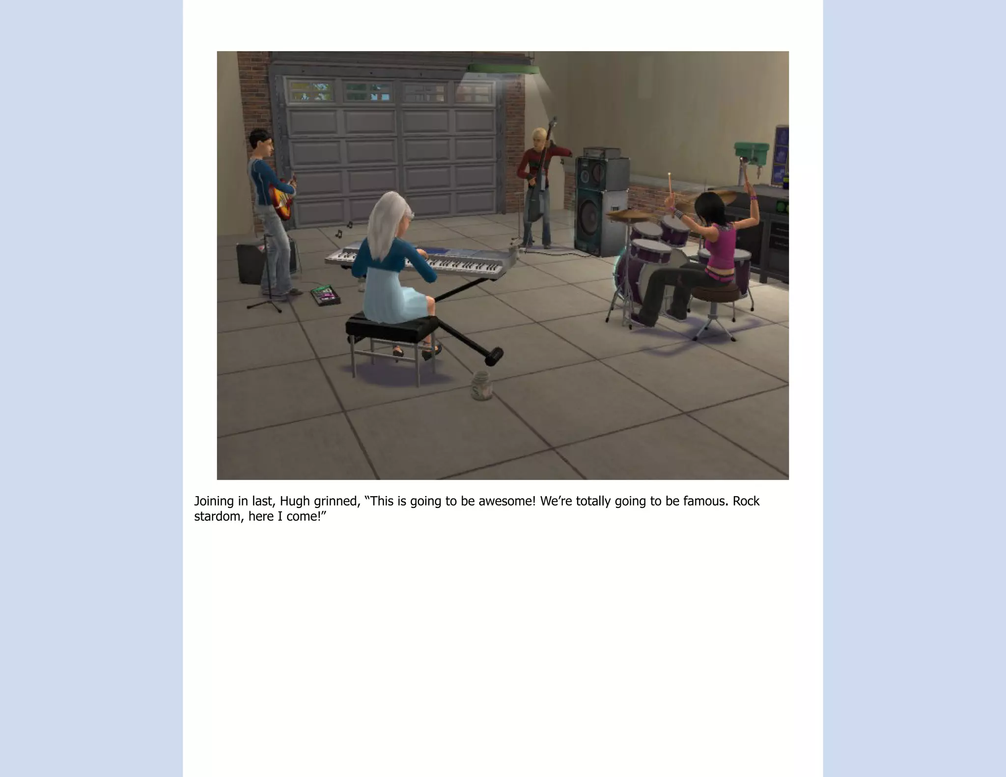 Joining in last, Hugh grinned, “This is going to be awesome! We’re totally going to be famous. Rock
stardom, here I come!”
 