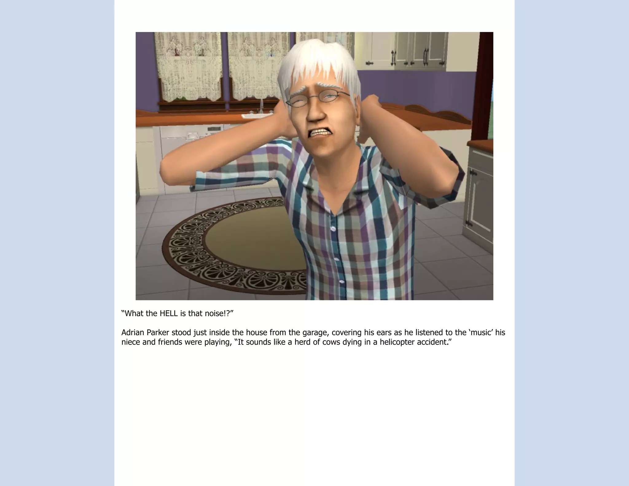 “What the HELL is that noise!?”

Adrian Parker stood just inside the house from the garage, covering his ears as he listened to the ‘music’ his
niece and friends were playing, “It sounds like a herd of cows dying in a helicopter accident.”
 
