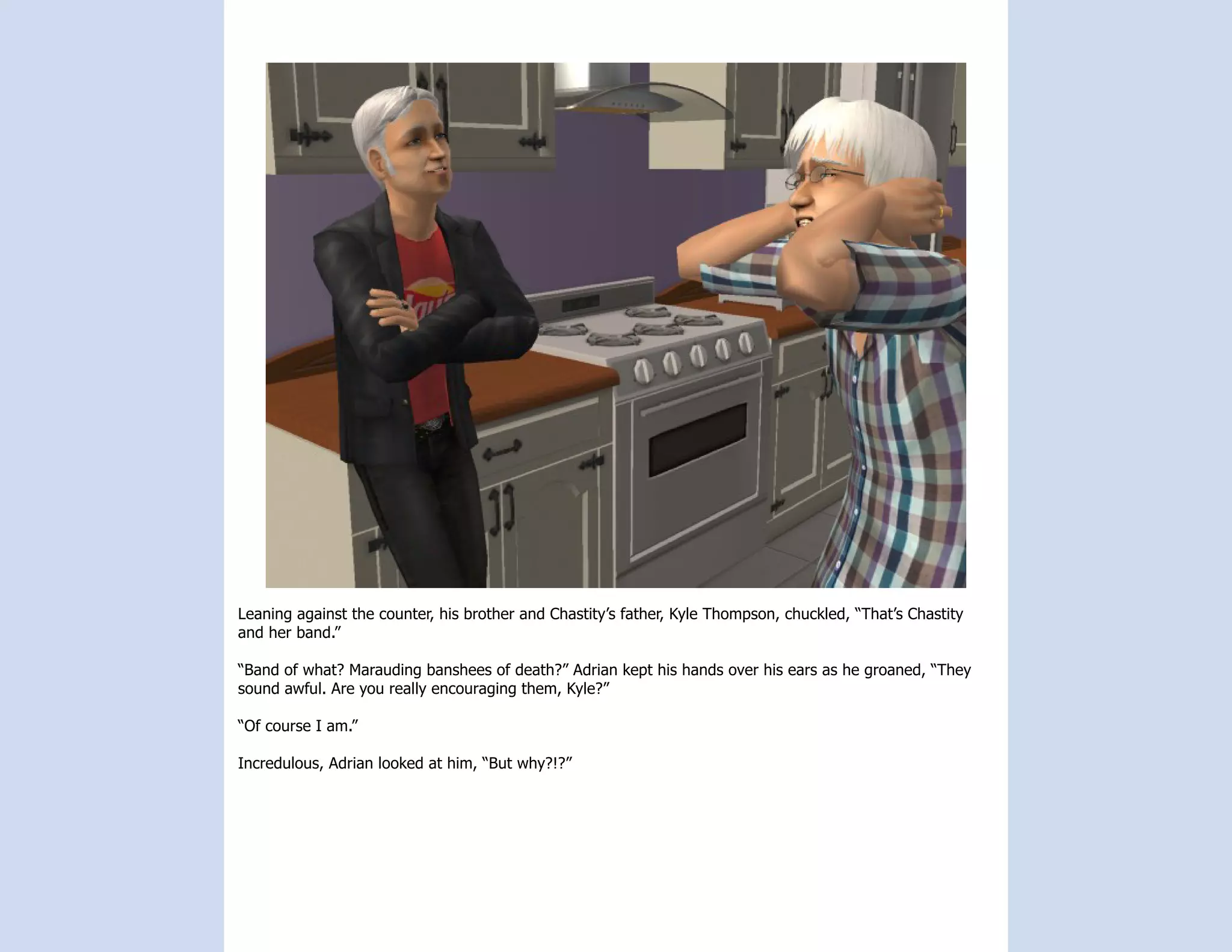 Leaning against the counter, his brother and Chastity’s father, Kyle Thompson, chuckled, “That’s Chastity
and her band.”

“Band of what? Marauding banshees of death?” Adrian kept his hands over his ears as he groaned, “They
sound awful. Are you really encouraging them, Kyle?”

“Of course I am.”

Incredulous, Adrian looked at him, “But why?!?”
 