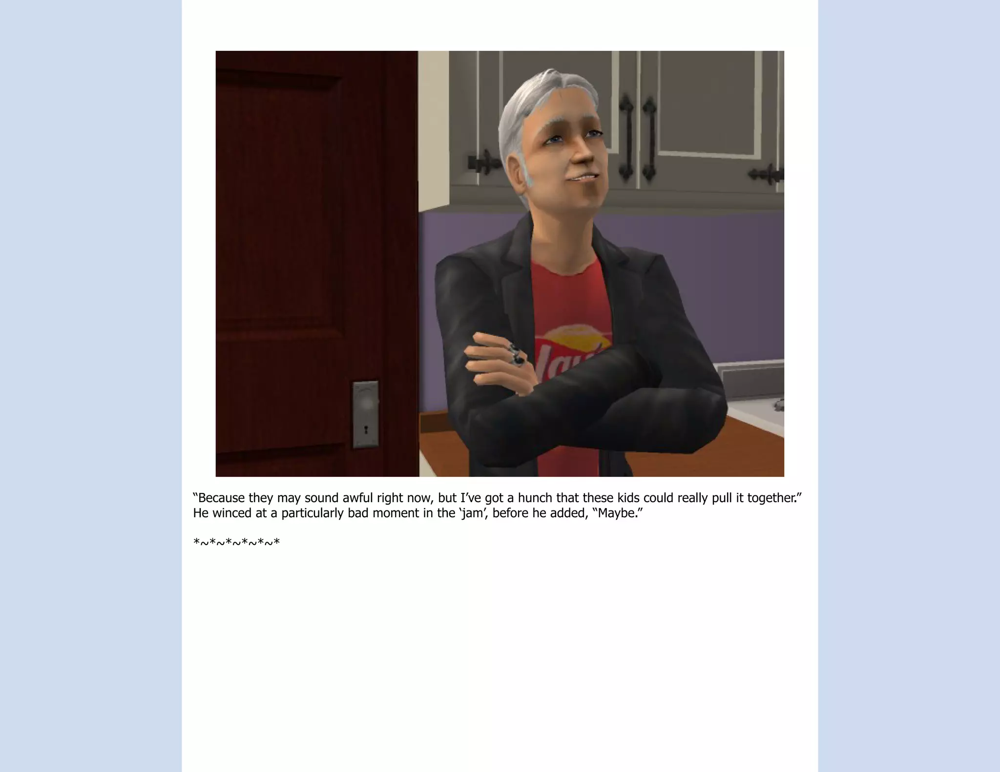 “Because they may sound awful right now, but I’ve got a hunch that these kids could really pull it together.”
He winced at a particularly bad moment in the ‘jam’, before he added, “Maybe.”

*~*~*~*~*~*
 