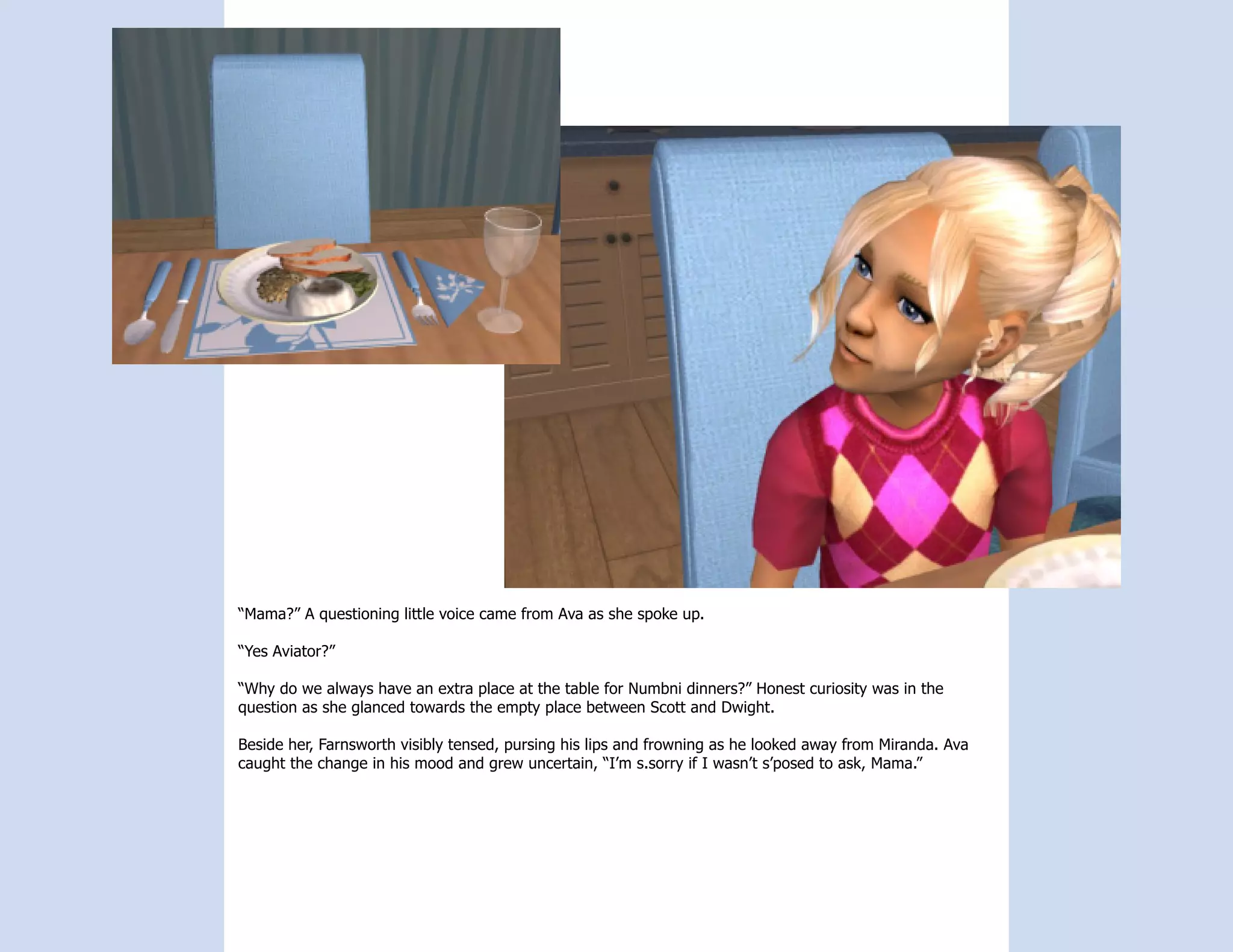 “Mama?” A questioning little voice came from Ava as she spoke up.

“Yes Aviator?”

“Why do we always have an extra place at the table for Numbni dinners?” Honest curiosity was in the
question as she glanced towards the empty place between Scott and Dwight.

Beside her, Farnsworth visibly tensed, pursing his lips and frowning as he looked away from Miranda. Ava
caught the change in his mood and grew uncertain, “I’m s.sorry if I wasn’t s’posed to ask, Mama.”
 