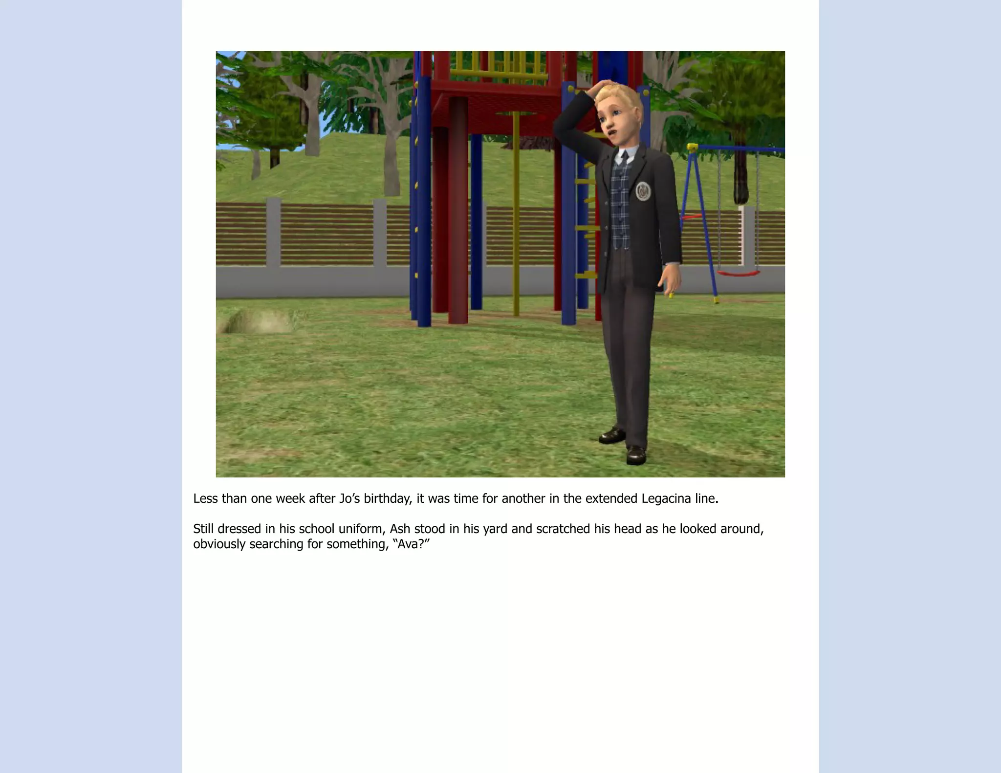 Less than one week after Jo’s birthday, it was time for another in the extended Legacina line.

Still dressed in his school uniform, Ash stood in his yard and scratched his head as he looked around,
obviously searching for something, “Ava?”
 