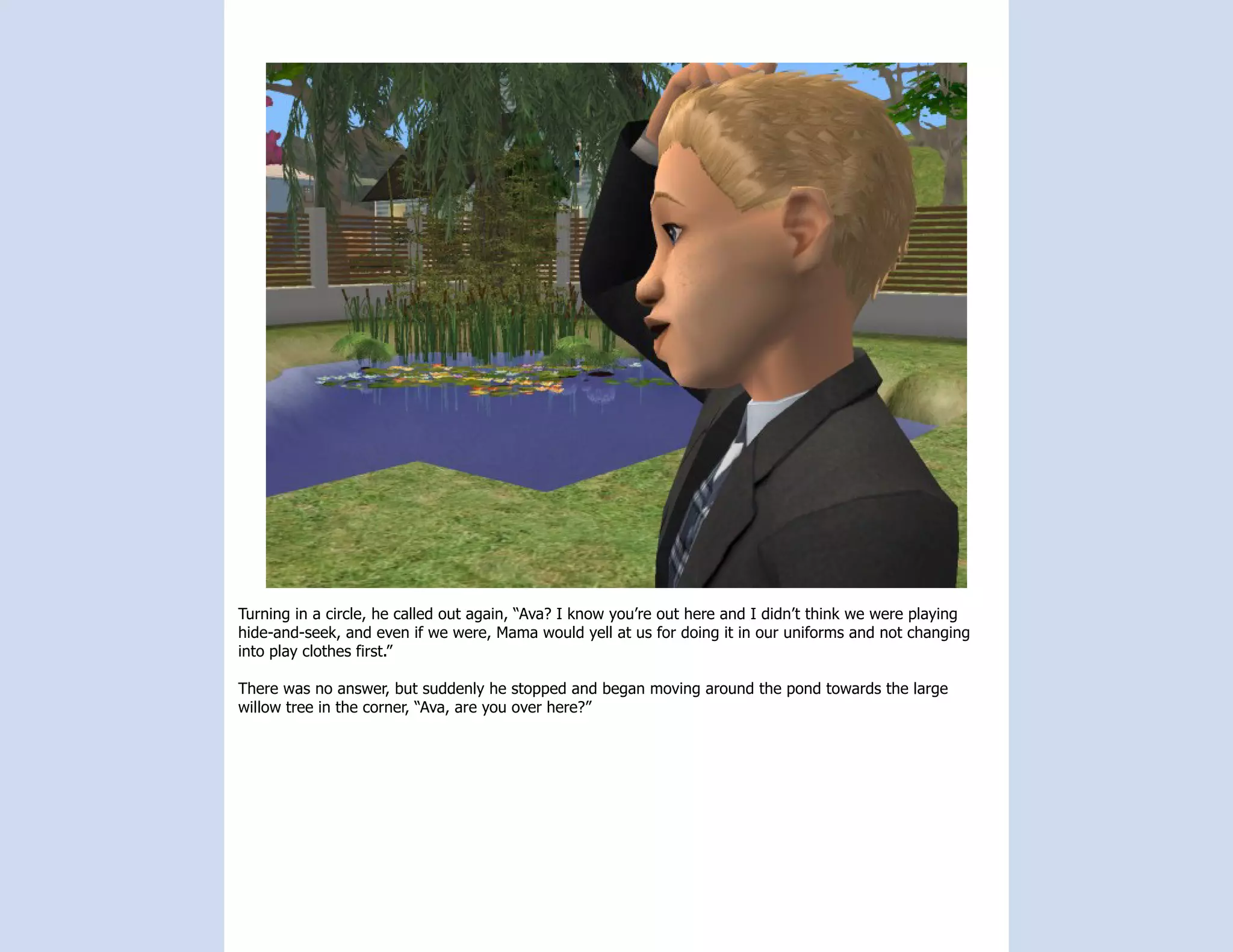 Turning in a circle, he called out again, “Ava? I know you’re out here and I didn’t think we were playing
hide-and-seek, and even if we were, Mama would yell at us for doing it in our uniforms and not changing
into play clothes first.”

There was no answer, but suddenly he stopped and began moving around the pond towards the large
willow tree in the corner, “Ava, are you over here?”
 