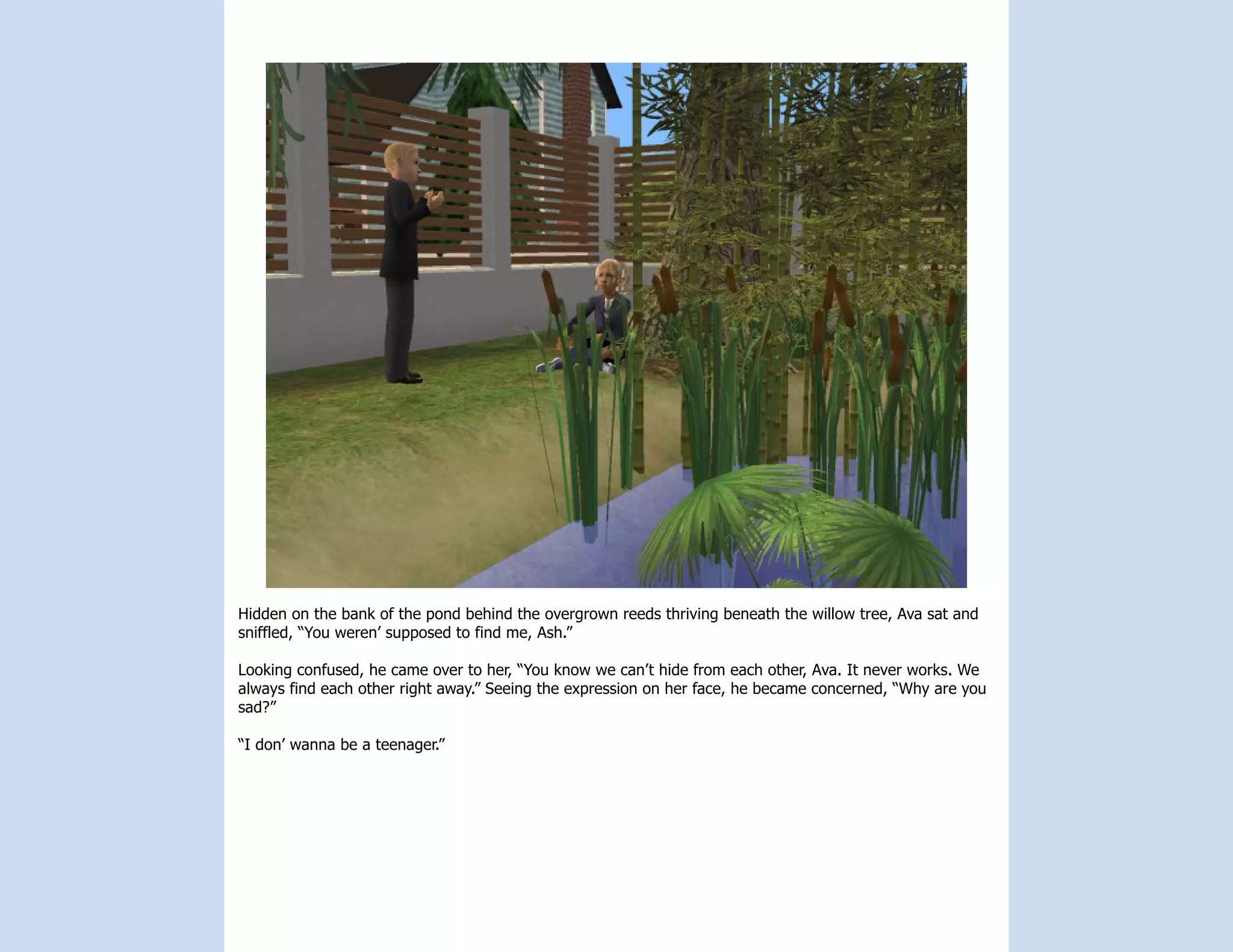 Hidden on the bank of the pond behind the overgrown reeds thriving beneath the willow tree, Ava sat and
sniffled, “You weren’ supposed to find me, Ash.”

Looking confused, he came over to her, “You know we can’t hide from each other, Ava. It never works. We
always find each other right away.” Seeing the expression on her face, he became concerned, “Why are you
sad?”

“I don’ wanna be a teenager.”
 
