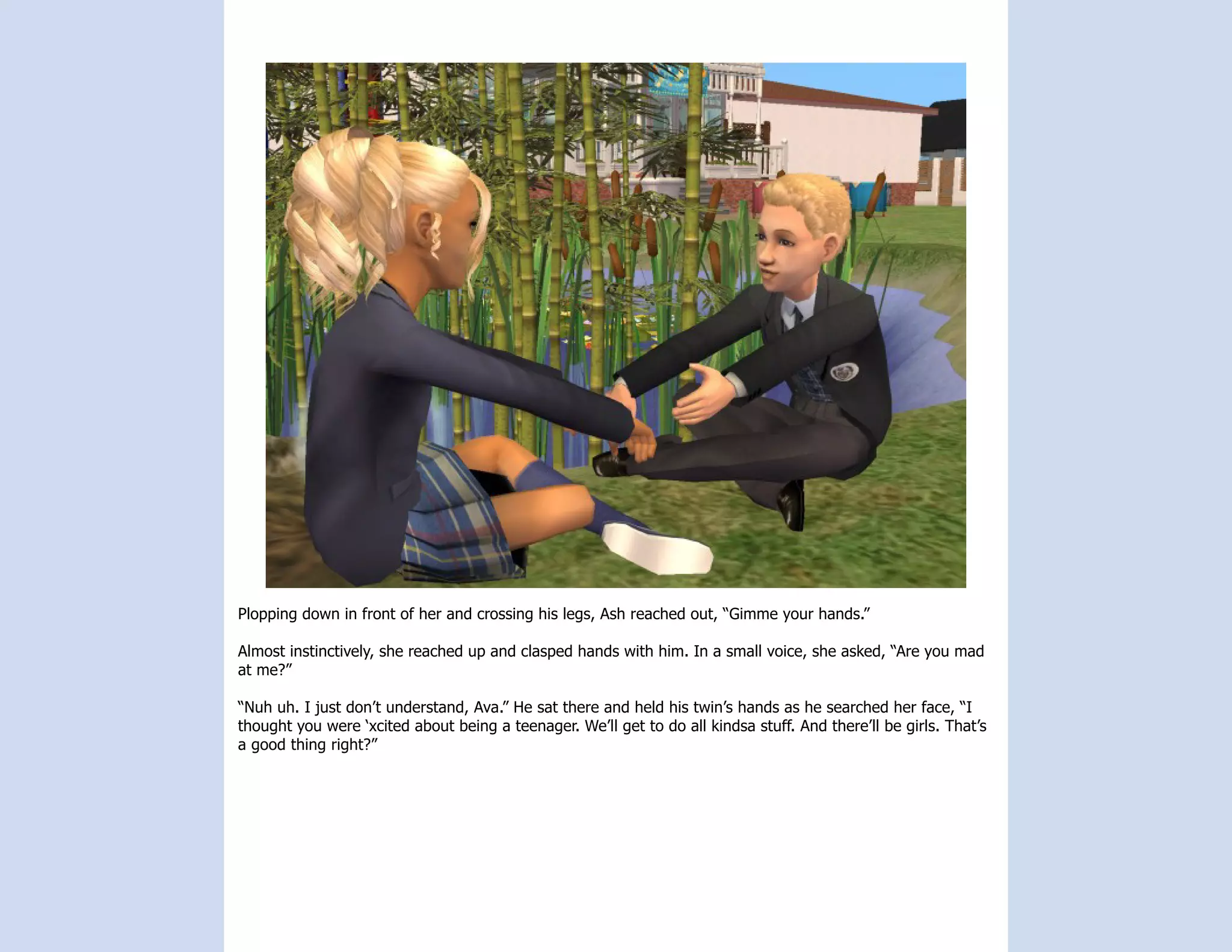 Plopping down in front of her and crossing his legs, Ash reached out, “Gimme your hands.”

Almost instinctively, she reached up and clasped hands with him. In a small voice, she asked, “Are you mad
at me?”

“Nuh uh. I just don’t understand, Ava.” He sat there and held his twin’s hands as he searched her face, “I
thought you were ‘xcited about being a teenager. We’ll get to do all kindsa stuff. And there’ll be girls. That’s
a good thing right?”
 
