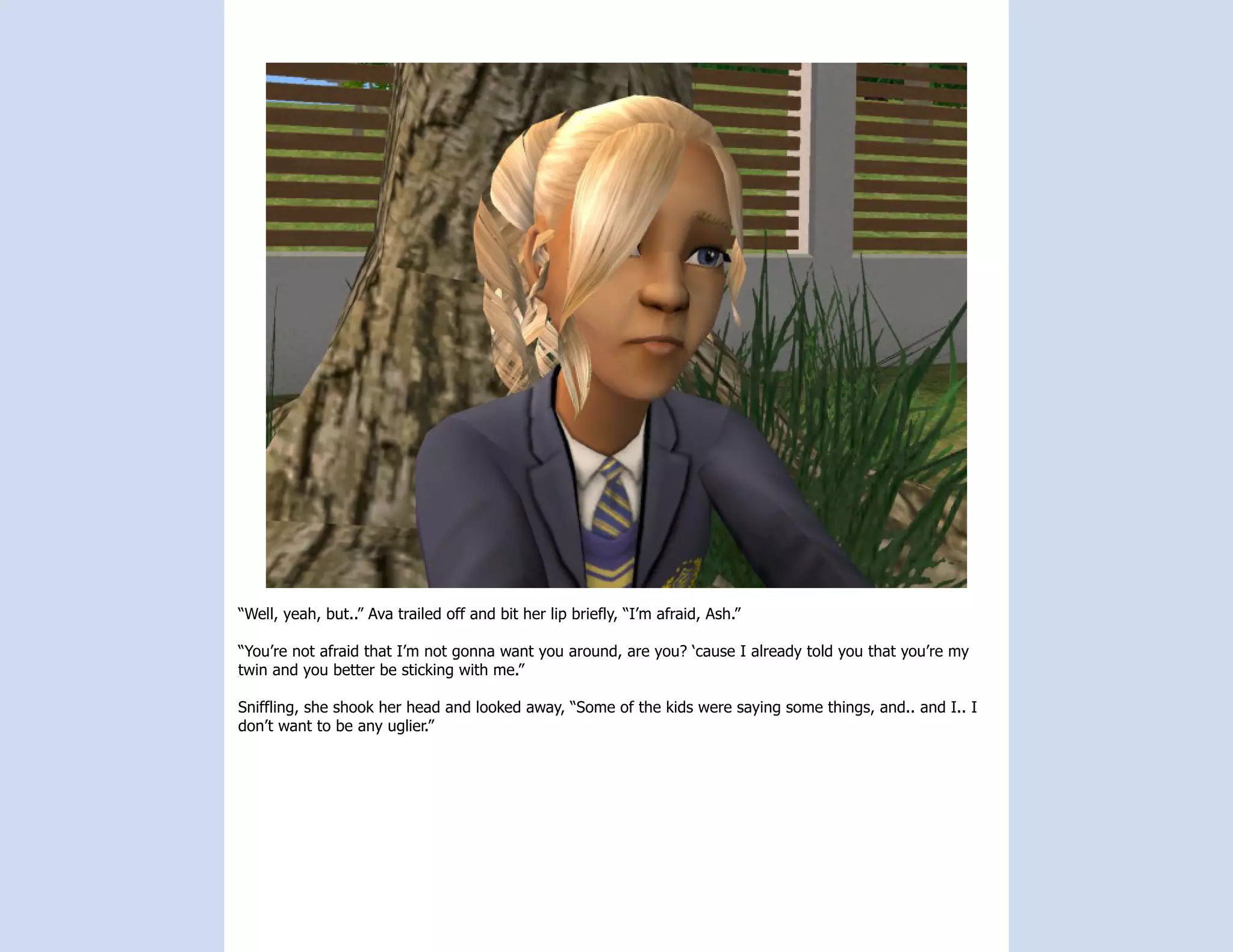 “Well, yeah, but..” Ava trailed off and bit her lip briefly, “I’m afraid, Ash.”

“You’re not afraid that I’m not gonna want you around, are you? ‘cause I already told you that you’re my
twin and you better be sticking with me.”

Sniffling, she shook her head and looked away, “Some of the kids were saying some things, and.. and I.. I
don’t want to be any uglier.”
 