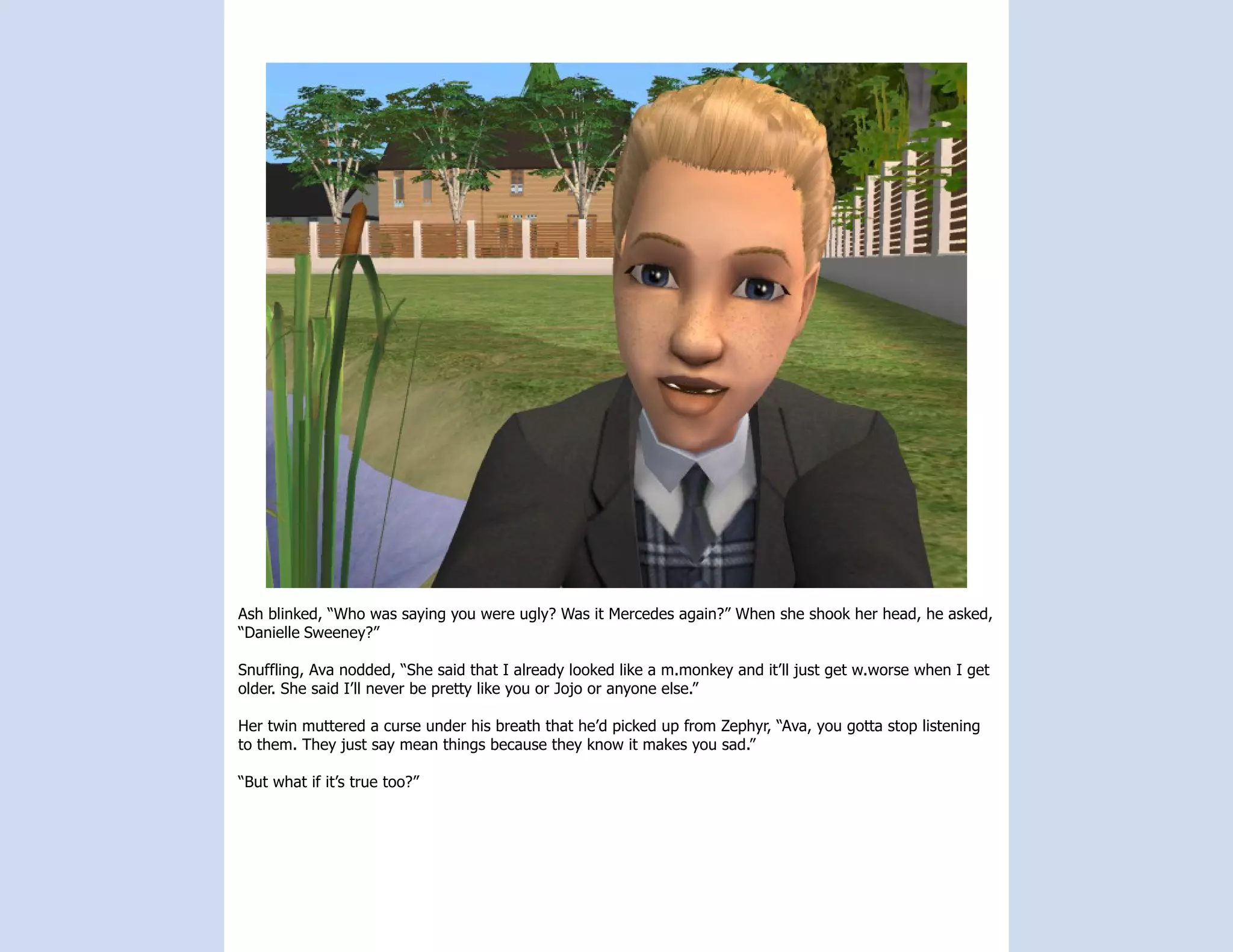 Ash blinked, “Who was saying you were ugly? Was it Mercedes again?” When she shook her head, he asked,
“Danielle Sweeney?”

Snuffling, Ava nodded, “She said that I already looked like a m.monkey and it’ll just get w.worse when I get
older. She said I’ll never be pretty like you or Jojo or anyone else.”

Her twin muttered a curse under his breath that he’d picked up from Zephyr, “Ava, you gotta stop listening
to them. They just say mean things because they know it makes you sad.”

“But what if it’s true too?”
 