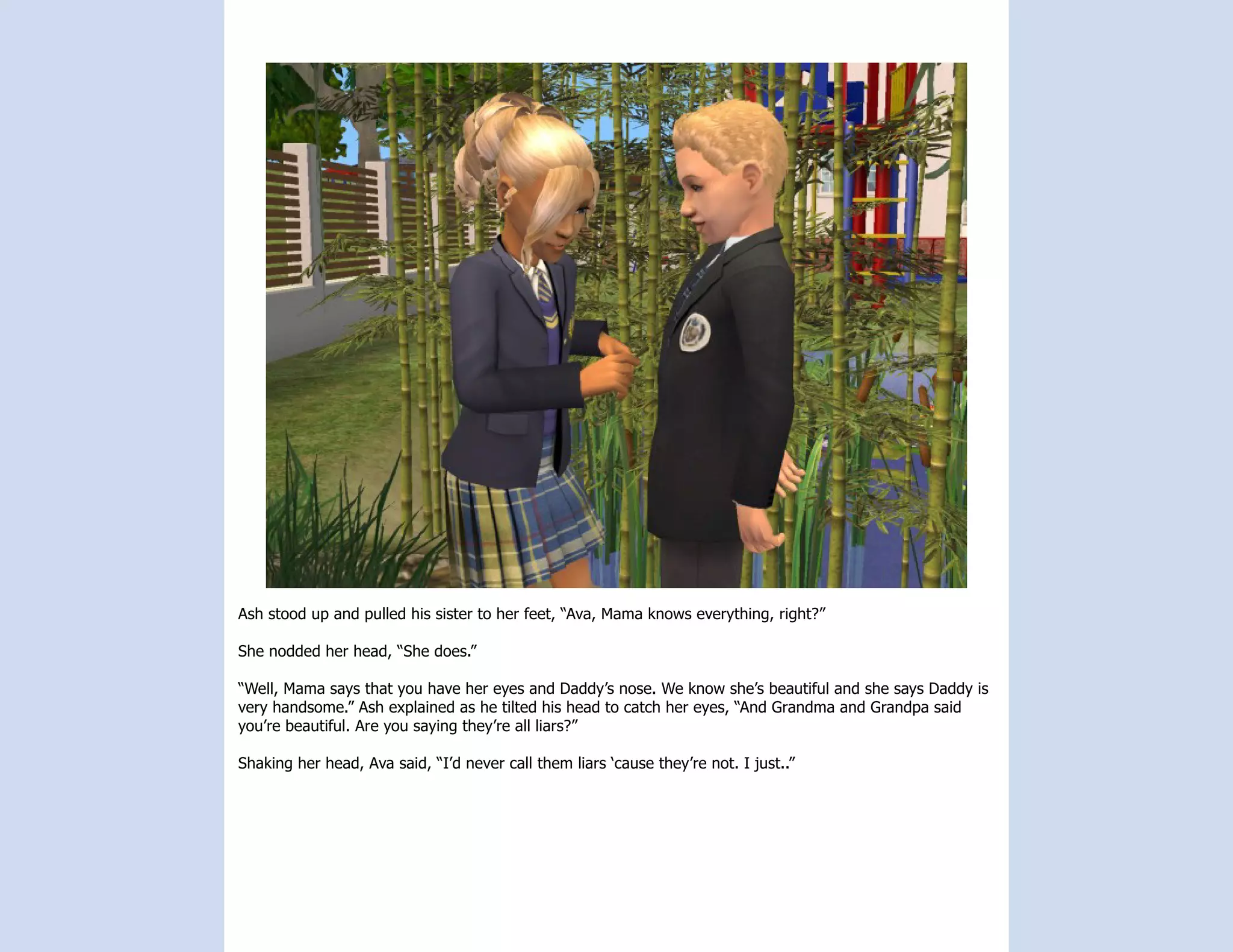 Ash stood up and pulled his sister to her feet, “Ava, Mama knows everything, right?”

She nodded her head, “She does.”

“Well, Mama says that you have her eyes and Daddy’s nose. We know she’s beautiful and she says Daddy is
very handsome.” Ash explained as he tilted his head to catch her eyes, “And Grandma and Grandpa said
you’re beautiful. Are you saying they’re all liars?”

Shaking her head, Ava said, “I’d never call them liars ‘cause they’re not. I just..”
 