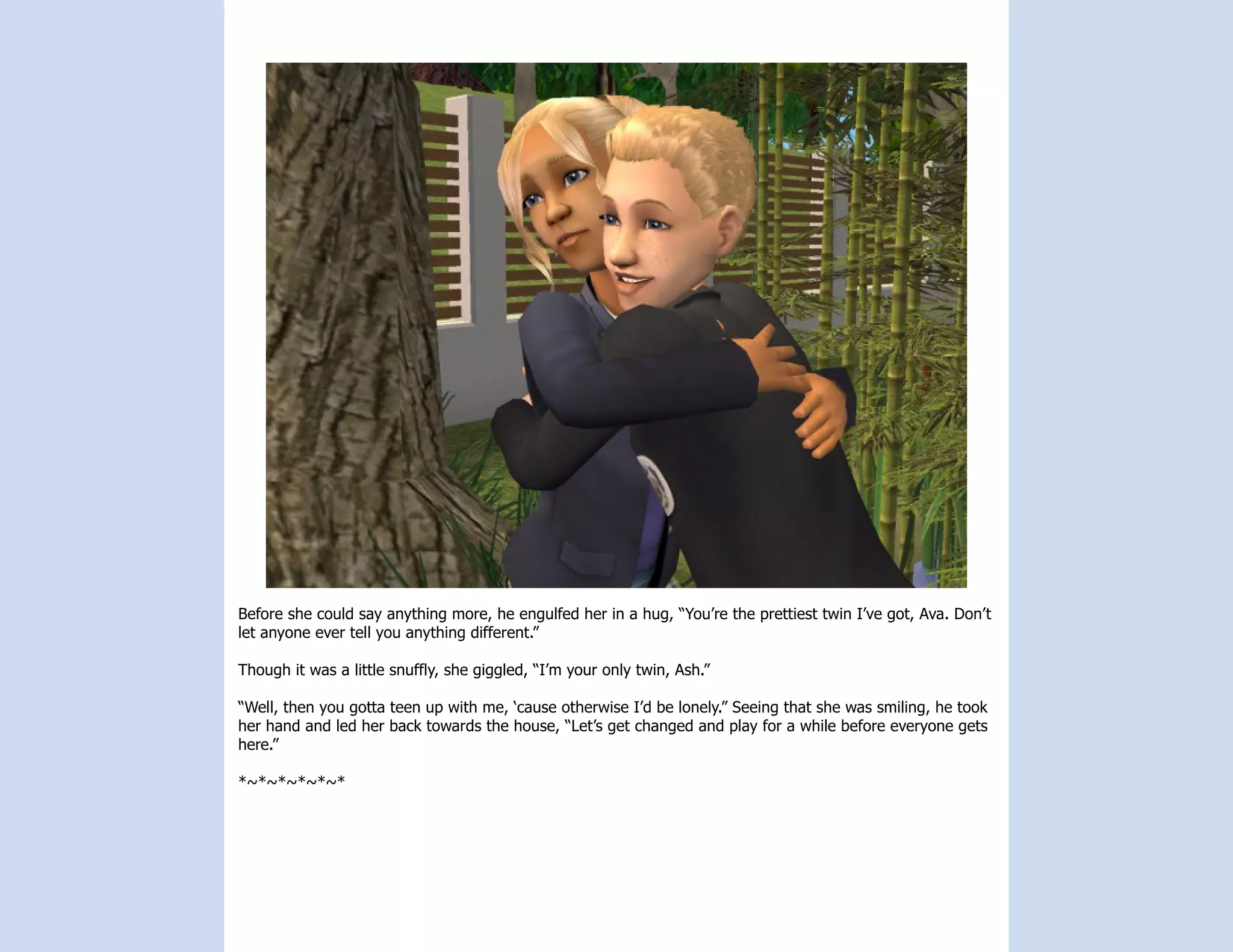 Before she could say anything more, he engulfed her in a hug, “You’re the prettiest twin I’ve got, Ava. Don’t
let anyone ever tell you anything different.”

Though it was a little snuffly, she giggled, “I’m your only twin, Ash.”

“Well, then you gotta teen up with me, ‘cause otherwise I’d be lonely.” Seeing that she was smiling, he took
her hand and led her back towards the house, “Let’s get changed and play for a while before everyone gets
here.”

*~*~*~*~*~*
 