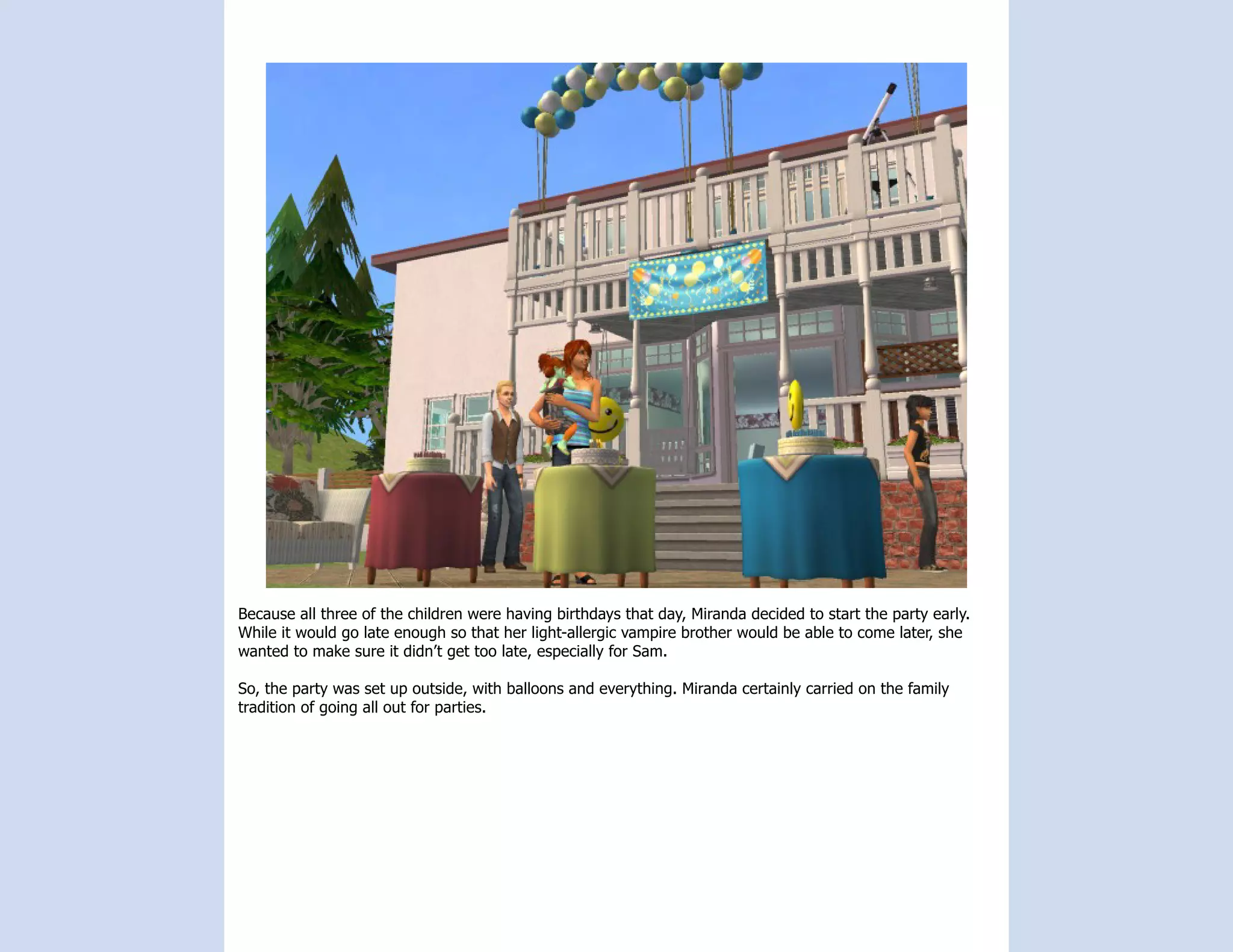 Because all three of the children were having birthdays that day, Miranda decided to start the party early.
While it would go late enough so that her light-allergic vampire brother would be able to come later, she
wanted to make sure it didn’t get too late, especially for Sam.

So, the party was set up outside, with balloons and everything. Miranda certainly carried on the family
tradition of going all out for parties.
 