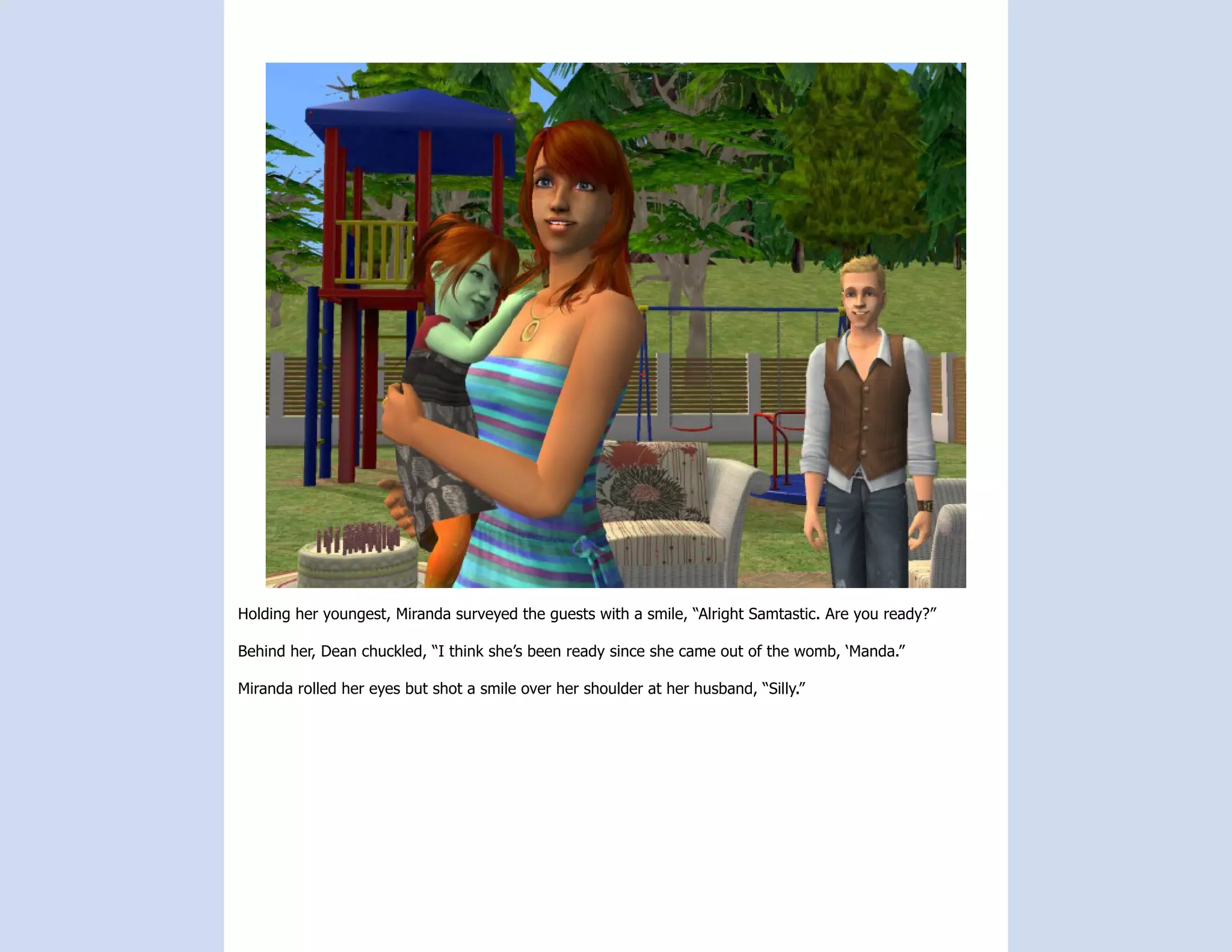 Holding her youngest, Miranda surveyed the guests with a smile, “Alright Samtastic. Are you ready?”

Behind her, Dean chuckled, “I think she’s been ready since she came out of the womb, ‘Manda.”

Miranda rolled her eyes but shot a smile over her shoulder at her husband, “Silly.”
 