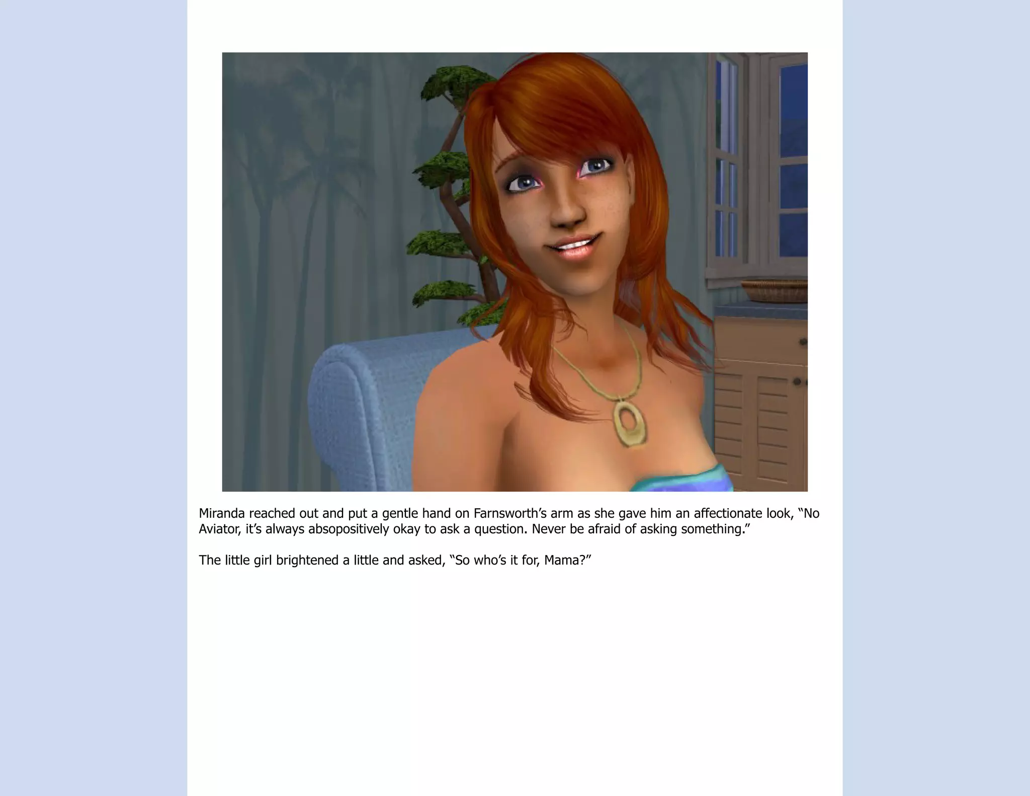 Miranda reached out and put a gentle hand on Farnsworth’s arm as she gave him an affectionate look, “No
Aviator, it’s always absopositively okay to ask a question. Never be afraid of asking something.”

The little girl brightened a little and asked, “So who’s it for, Mama?”
 