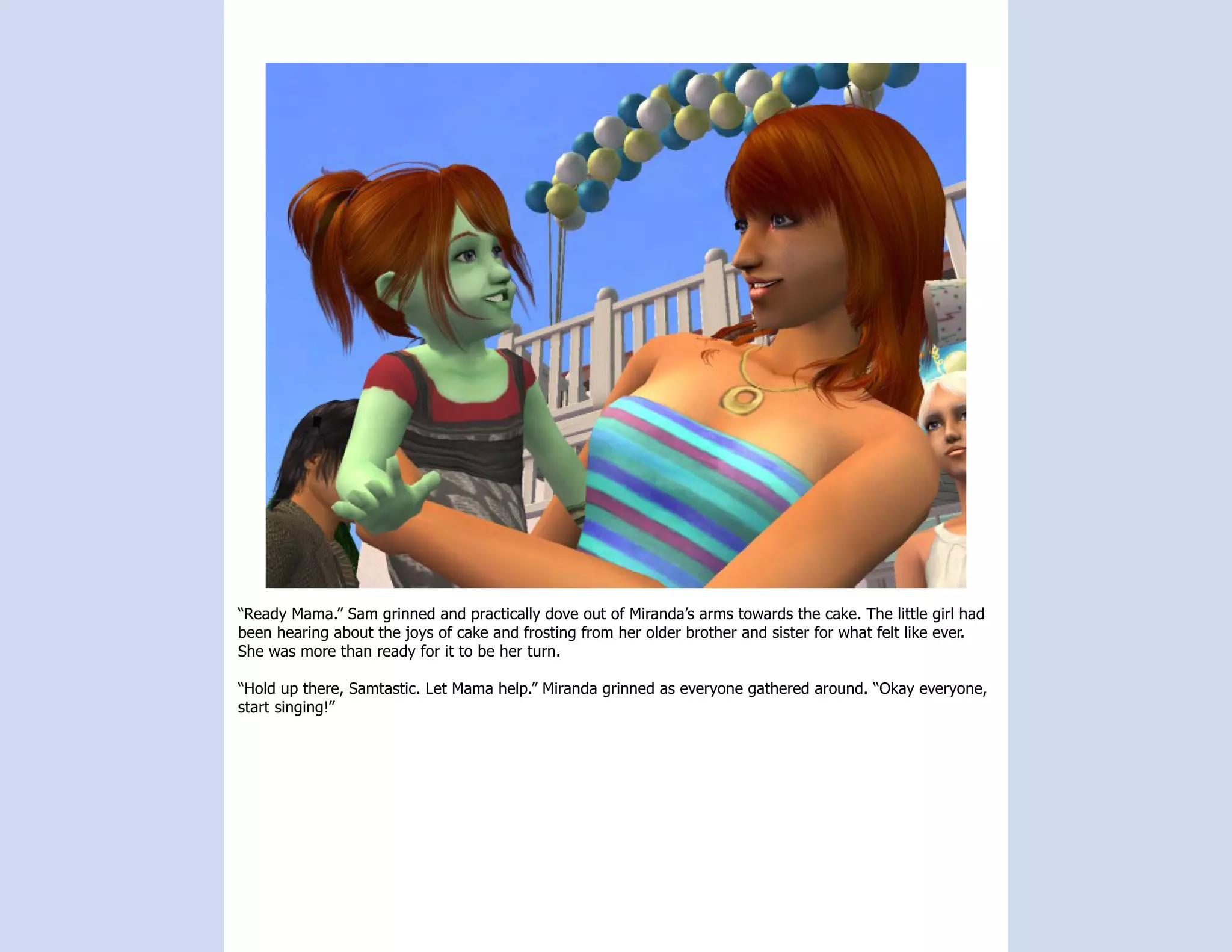 “Ready Mama.” Sam grinned and practically dove out of Miranda’s arms towards the cake. The little girl had
been hearing about the joys of cake and frosting from her older brother and sister for what felt like ever.
She was more than ready for it to be her turn.

“Hold up there, Samtastic. Let Mama help.” Miranda grinned as everyone gathered around. “Okay everyone,
start singing!”
 