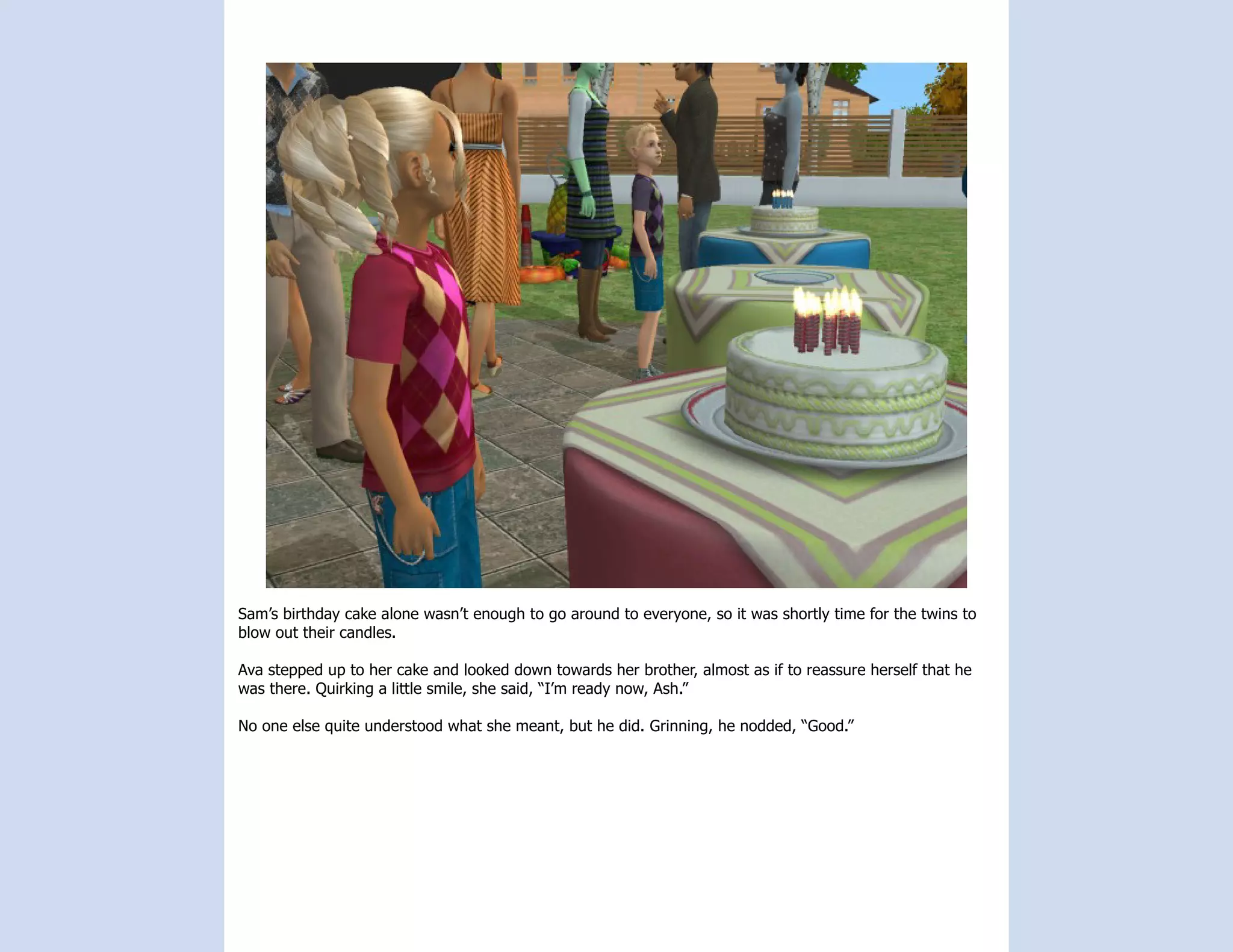Sam’s birthday cake alone wasn’t enough to go around to everyone, so it was shortly time for the twins to
blow out their candles.

Ava stepped up to her cake and looked down towards her brother, almost as if to reassure herself that he
was there. Quirking a little smile, she said, “I’m ready now, Ash.”

No one else quite understood what she meant, but he did. Grinning, he nodded, “Good.”
 