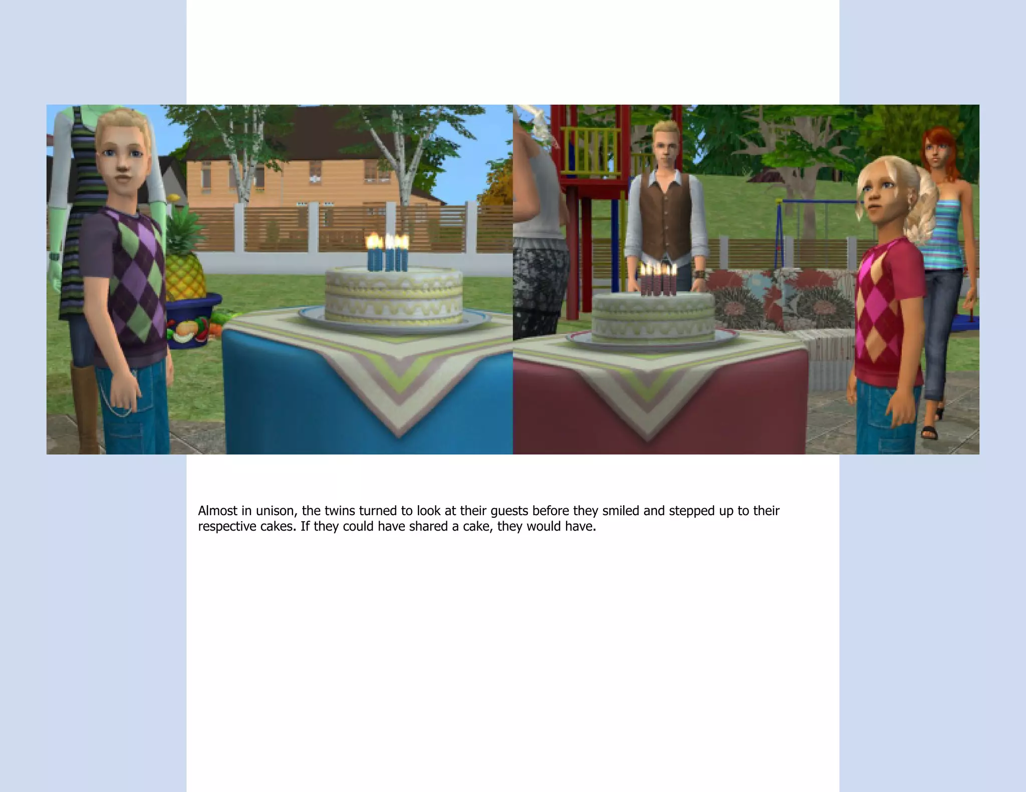 Almost in unison, the twins turned to look at their guests before they smiled and stepped up to their
respective cakes. If they could have shared a cake, they would have.
 