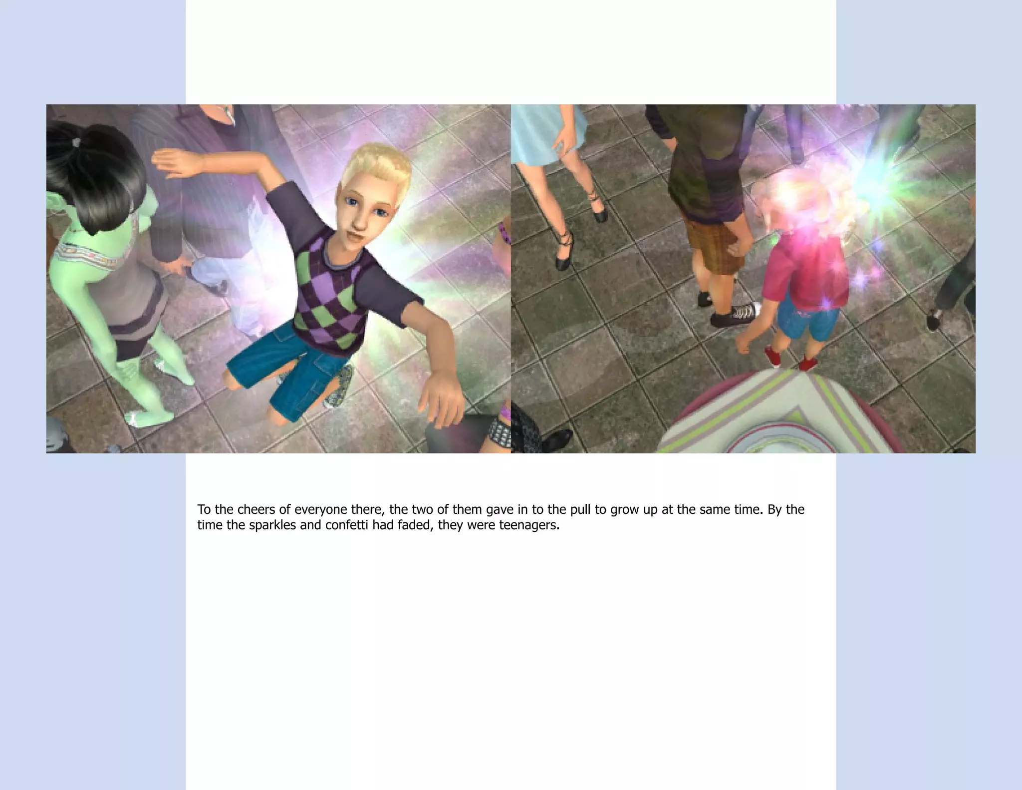 To the cheers of everyone there, the two of them gave in to the pull to grow up at the same time. By the
time the sparkles and confetti had faded, they were teenagers.
 