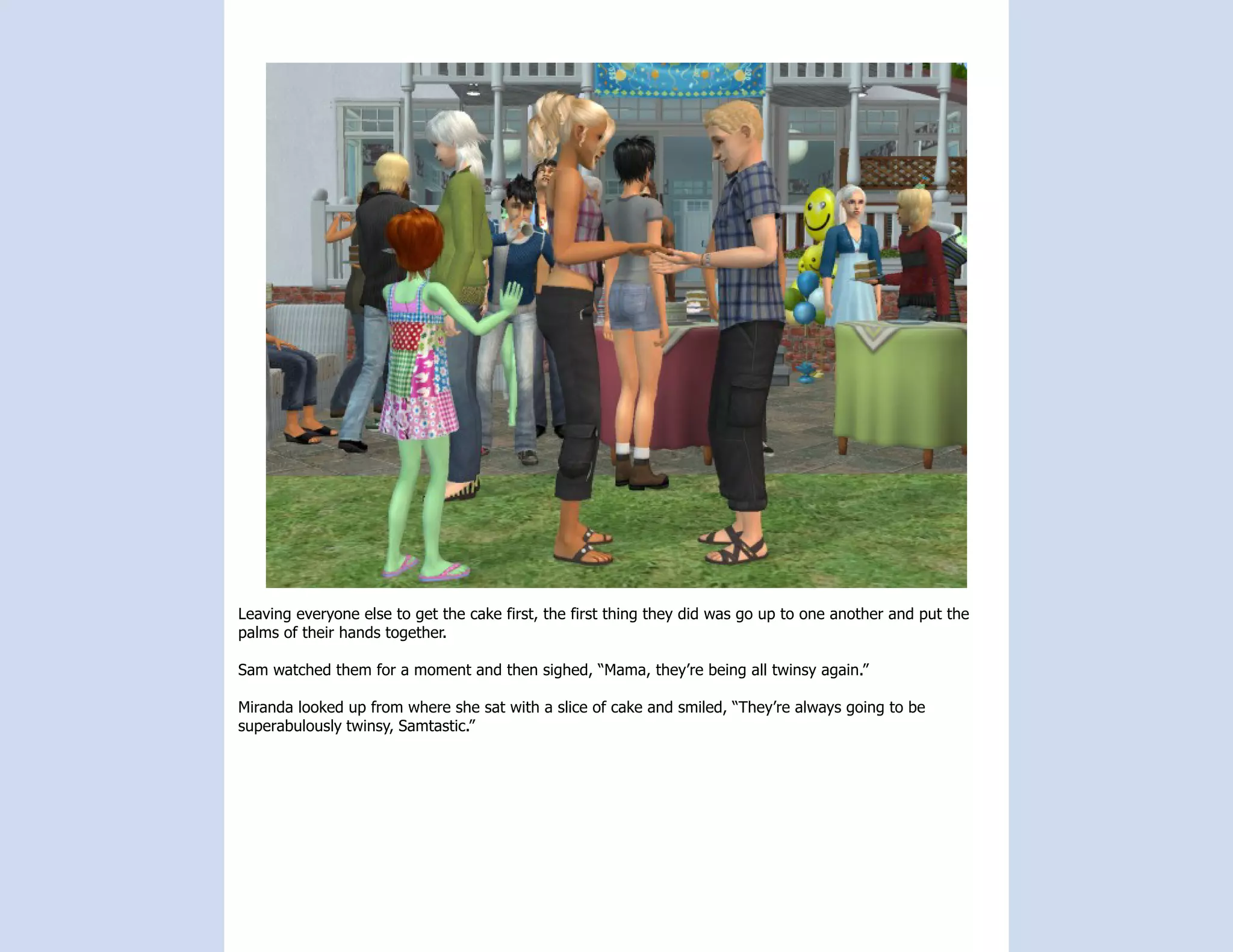 Leaving everyone else to get the cake first, the first thing they did was go up to one another and put the
palms of their hands together.

Sam watched them for a moment and then sighed, “Mama, they’re being all twinsy again.”

Miranda looked up from where she sat with a slice of cake and smiled, “They’re always going to be
superabulously twinsy, Samtastic.”
 