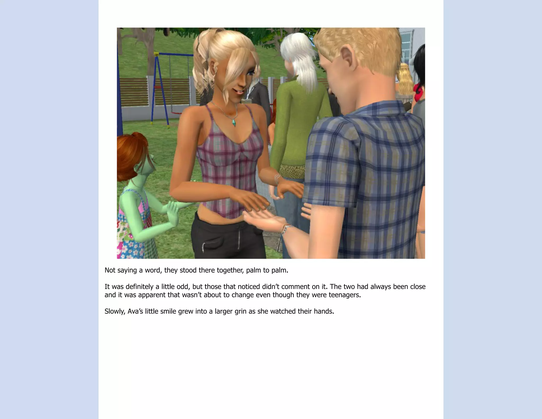 Not saying a word, they stood there together, palm to palm.

It was definitely a little odd, but those that noticed didn’t comment on it. The two had always been close
and it was apparent that wasn’t about to change even though they were teenagers.

Slowly, Ava’s little smile grew into a larger grin as she watched their hands.
 