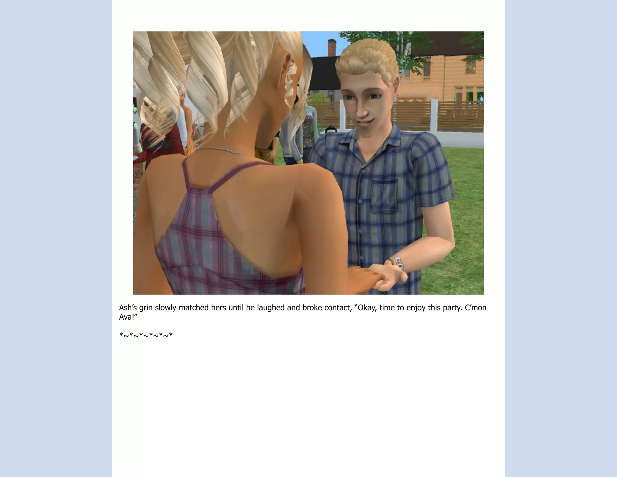 Ash’s grin slowly matched hers until he laughed and broke contact, “Okay, time to enjoy this party. C’mon
Ava!”

*~*~*~*~*~*
 