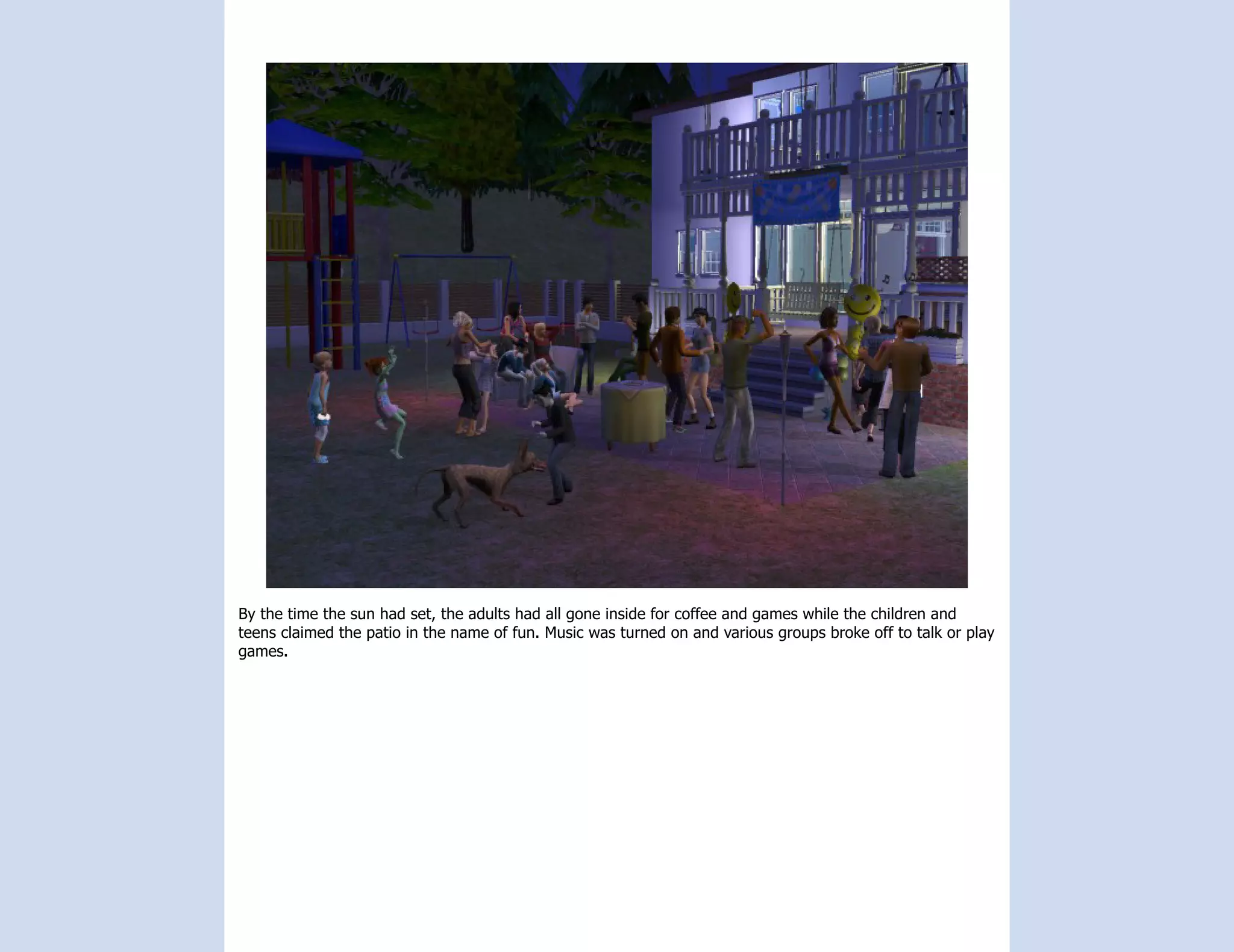 By the time the sun had set, the adults had all gone inside for coffee and games while the children and
teens claimed the patio in the name of fun. Music was turned on and various groups broke off to talk or play
games.
 