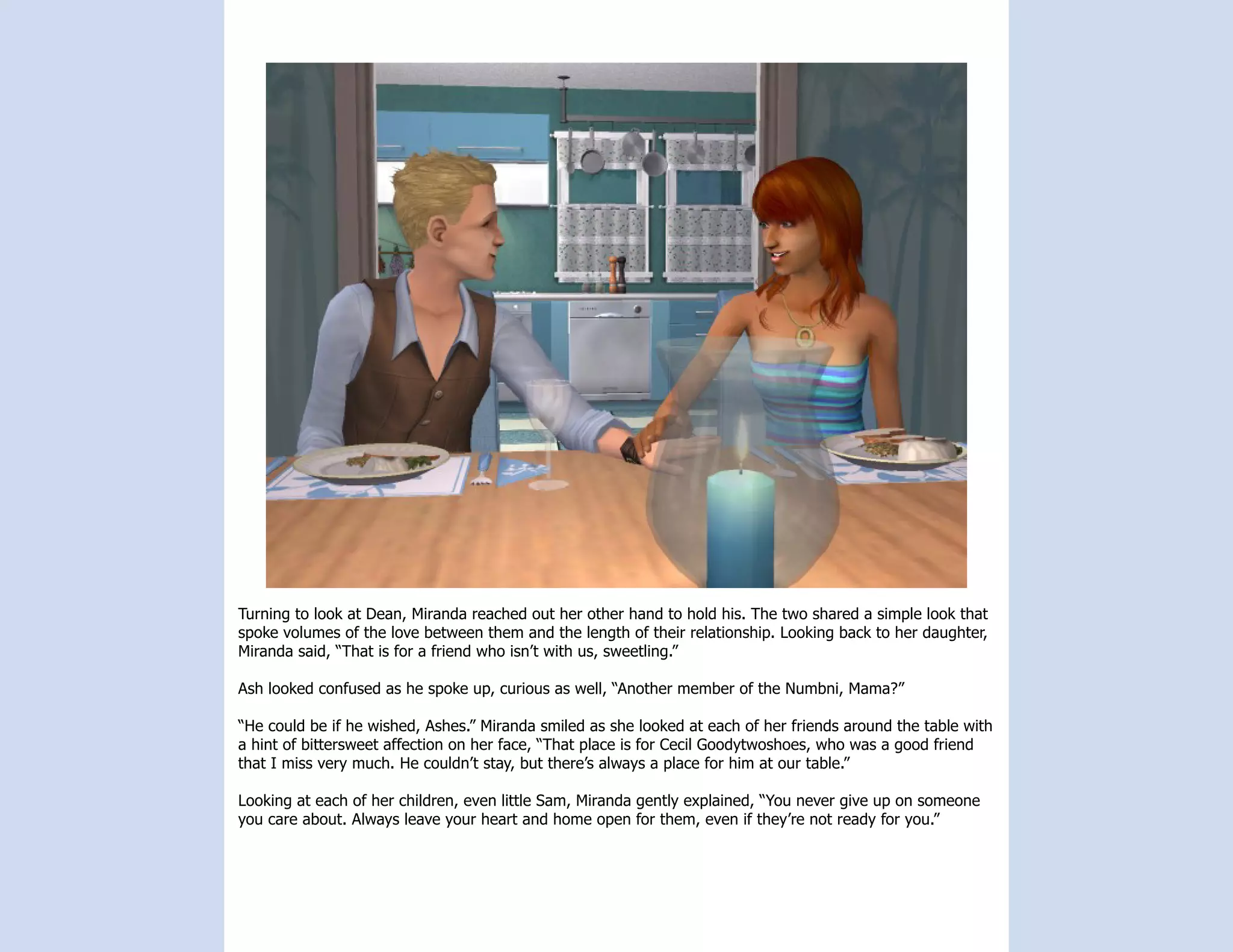 Turning to look at Dean, Miranda reached out her other hand to hold his. The two shared a simple look that
spoke volumes of the love between them and the length of their relationship. Looking back to her daughter,
Miranda said, “That is for a friend who isn’t with us, sweetling.”

Ash looked confused as he spoke up, curious as well, “Another member of the Numbni, Mama?”

“He could be if he wished, Ashes.” Miranda smiled as she looked at each of her friends around the table with
a hint of bittersweet affection on her face, “That place is for Cecil Goodytwoshoes, who was a good friend
that I miss very much. He couldn’t stay, but there’s always a place for him at our table.”

Looking at each of her children, even little Sam, Miranda gently explained, “You never give up on someone
you care about. Always leave your heart and home open for them, even if they’re not ready for you.”
 