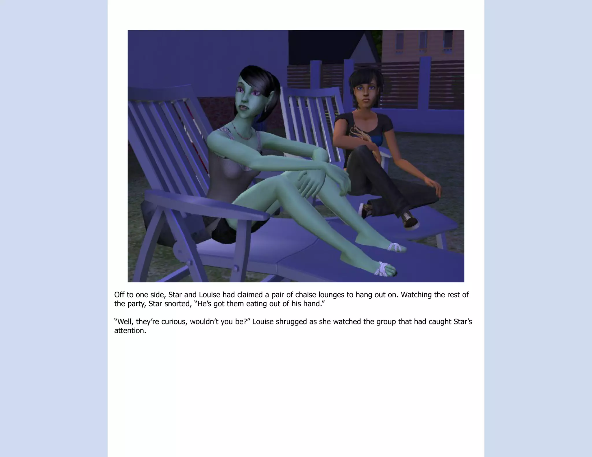 Off to one side, Star and Louise had claimed a pair of chaise lounges to hang out on. Watching the rest of
the party, Star snorted, “He’s got them eating out of his hand.”

“Well, they’re curious, wouldn’t you be?” Louise shrugged as she watched the group that had caught Star’s
attention.
 