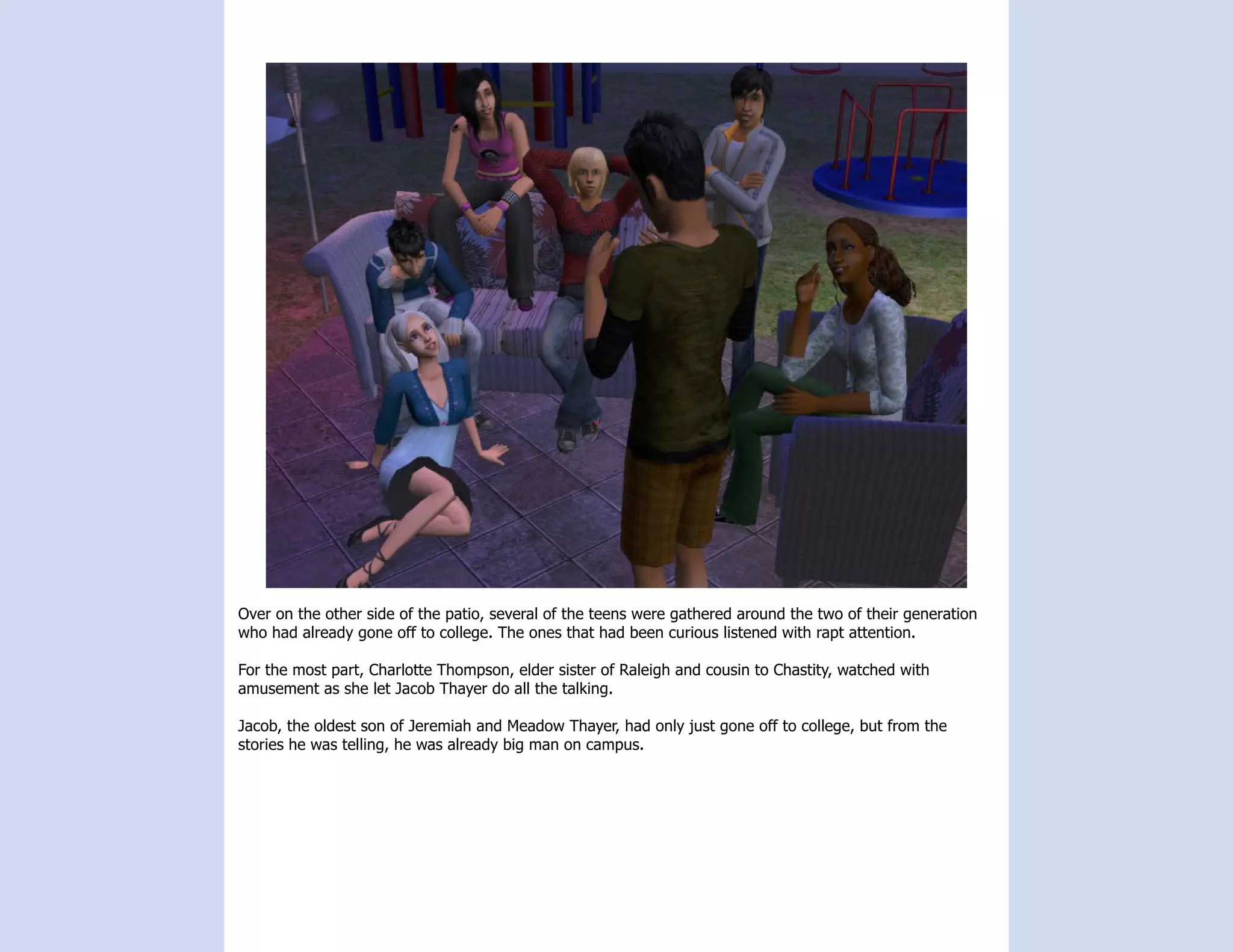 Over on the other side of the patio, several of the teens were gathered around the two of their generation
who had already gone off to college. The ones that had been curious listened with rapt attention.

For the most part, Charlotte Thompson, elder sister of Raleigh and cousin to Chastity, watched with
amusement as she let Jacob Thayer do all the talking.

Jacob, the oldest son of Jeremiah and Meadow Thayer, had only just gone off to college, but from the
stories he was telling, he was already big man on campus.
 