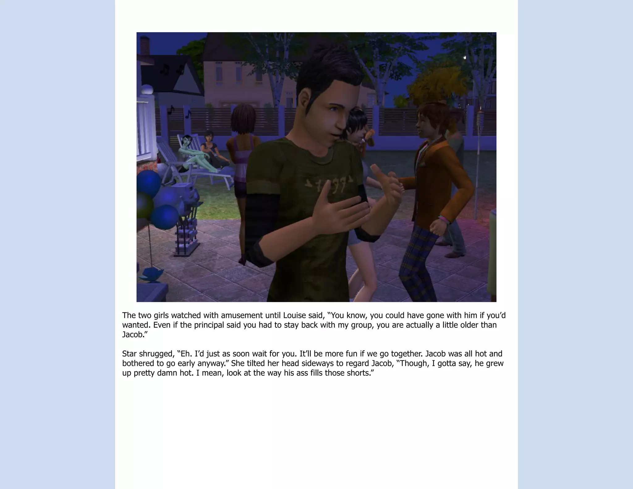 The two girls watched with amusement until Louise said, “You know, you could have gone with him if you’d
wanted. Even if the principal said you had to stay back with my group, you are actually a little older than
Jacob.”

Star shrugged, “Eh. I’d just as soon wait for you. It’ll be more fun if we go together. Jacob was all hot and
bothered to go early anyway.” She tilted her head sideways to regard Jacob, “Though, I gotta say, he grew
up pretty damn hot. I mean, look at the way his ass fills those shorts.”
 