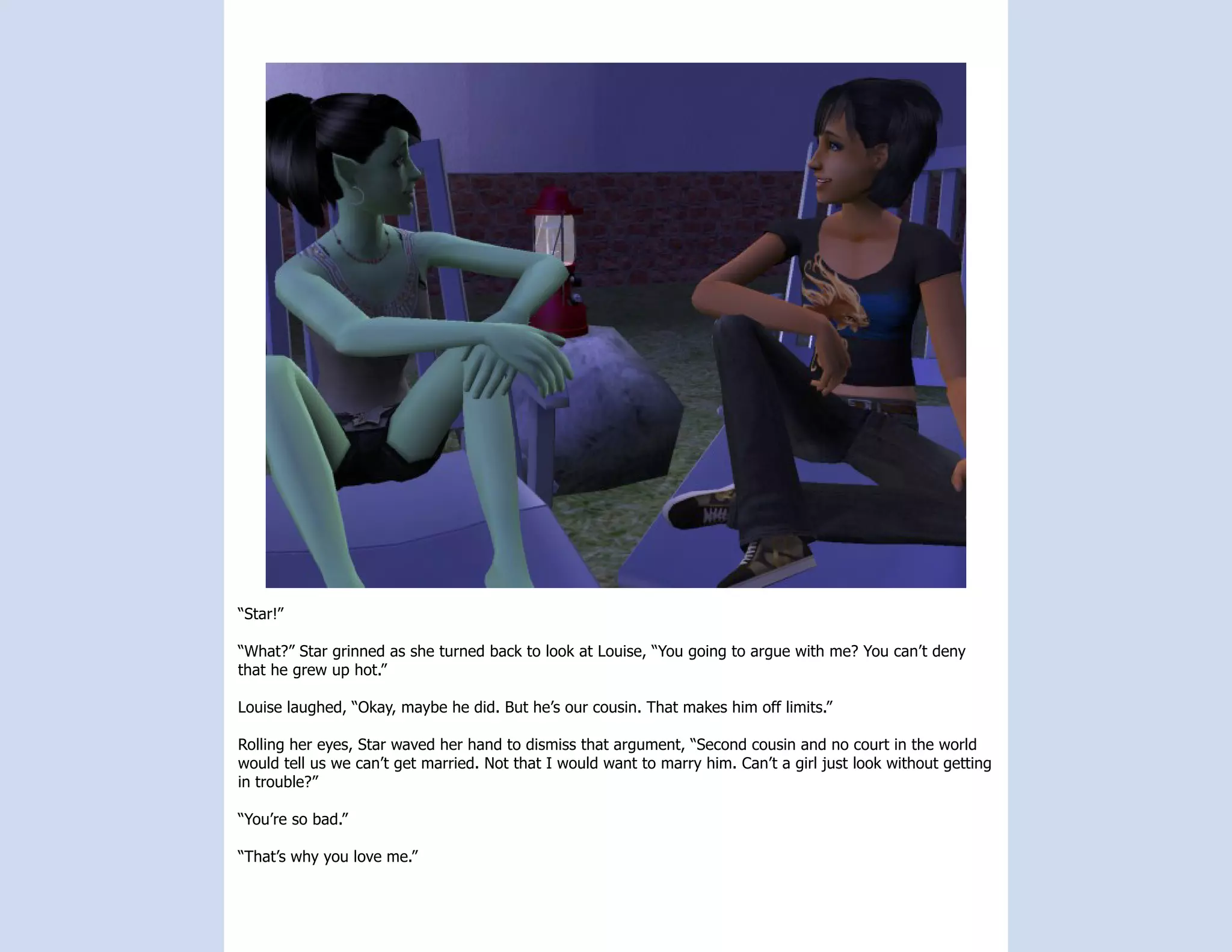 “Star!”

“What?” Star grinned as she turned back to look at Louise, “You going to argue with me? You can’t deny
that he grew up hot.”

Louise laughed, “Okay, maybe he did. But he’s our cousin. That makes him off limits.”

Rolling her eyes, Star waved her hand to dismiss that argument, “Second cousin and no court in the world
would tell us we can’t get married. Not that I would want to marry him. Can’t a girl just look without getting
in trouble?”

“You’re so bad.”

“That’s why you love me.”
 