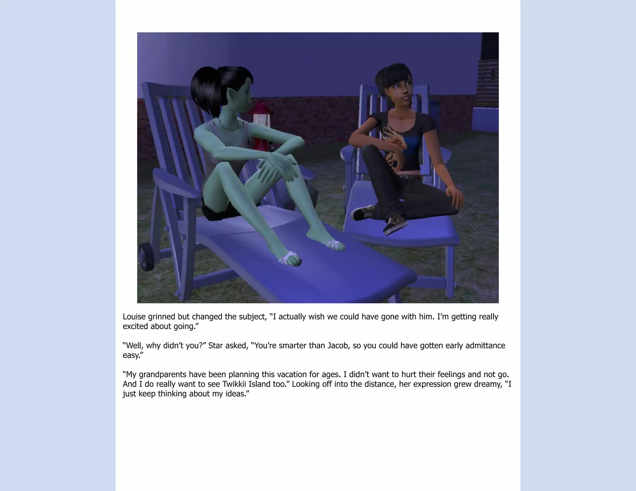 Louise grinned but changed the subject, “I actually wish we could have gone with him. I’m getting really
excited about going.”

“Well, why didn’t you?” Star asked, “You’re smarter than Jacob, so you could have gotten early admittance
easy.”

“My grandparents have been planning this vacation for ages. I didn’t want to hurt their feelings and not go.
And I do really want to see Twikkii Island too.” Looking off into the distance, her expression grew dreamy, “I
just keep thinking about my ideas.”
 