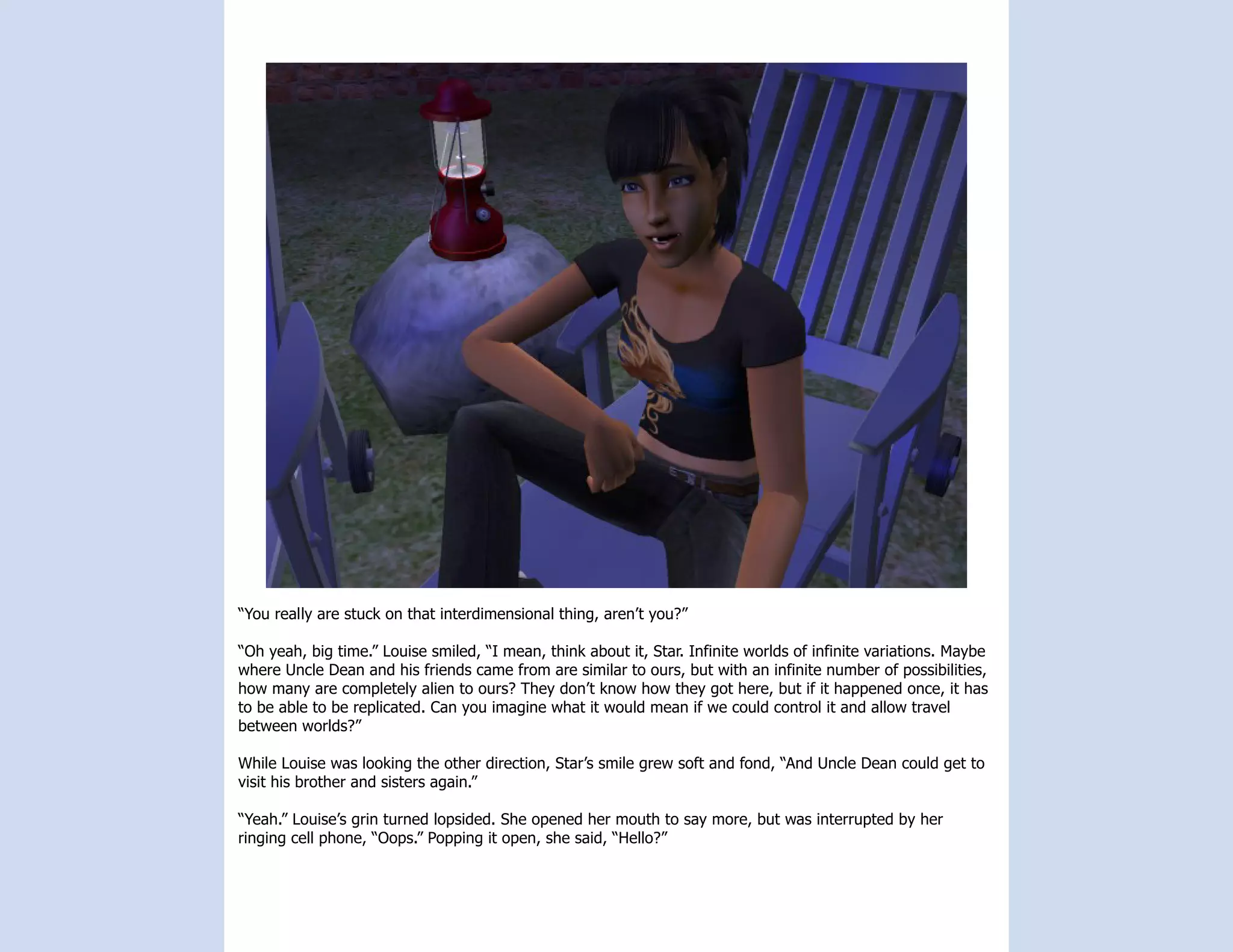 “You really are stuck on that interdimensional thing, aren’t you?”

“Oh yeah, big time.” Louise smiled, “I mean, think about it, Star. Infinite worlds of infinite variations. Maybe
where Uncle Dean and his friends came from are similar to ours, but with an infinite number of possibilities,
how many are completely alien to ours? They don’t know how they got here, but if it happened once, it has
to be able to be replicated. Can you imagine what it would mean if we could control it and allow travel
between worlds?”

While Louise was looking the other direction, Star’s smile grew soft and fond, “And Uncle Dean could get to
visit his brother and sisters again.”

“Yeah.” Louise’s grin turned lopsided. She opened her mouth to say more, but was interrupted by her
ringing cell phone, “Oops.” Popping it open, she said, “Hello?”
 