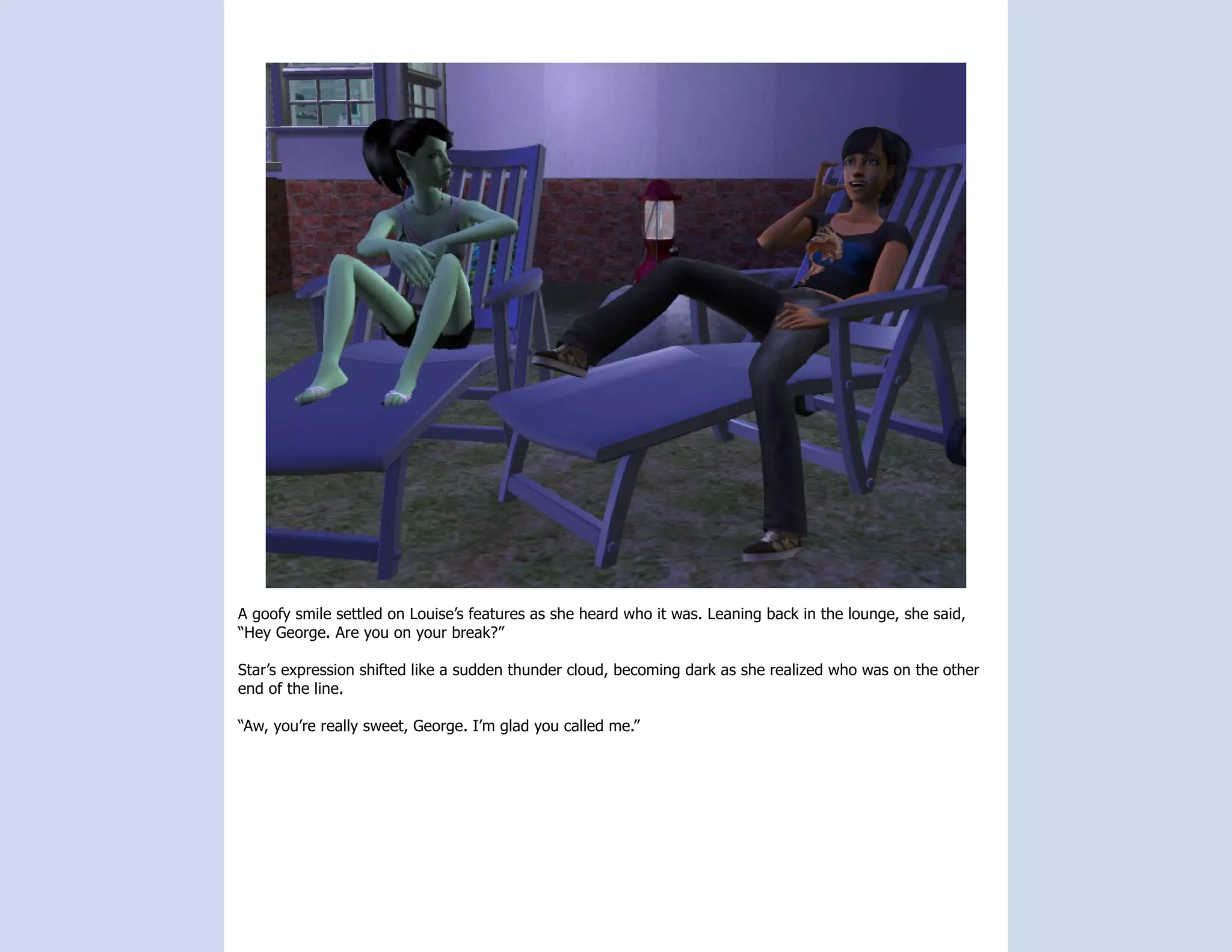 A goofy smile settled on Louise’s features as she heard who it was. Leaning back in the lounge, she said,
“Hey George. Are you on your break?”

Star’s expression shifted like a sudden thunder cloud, becoming dark as she realized who was on the other
end of the line.

“Aw, you’re really sweet, George. I’m glad you called me.”
 
