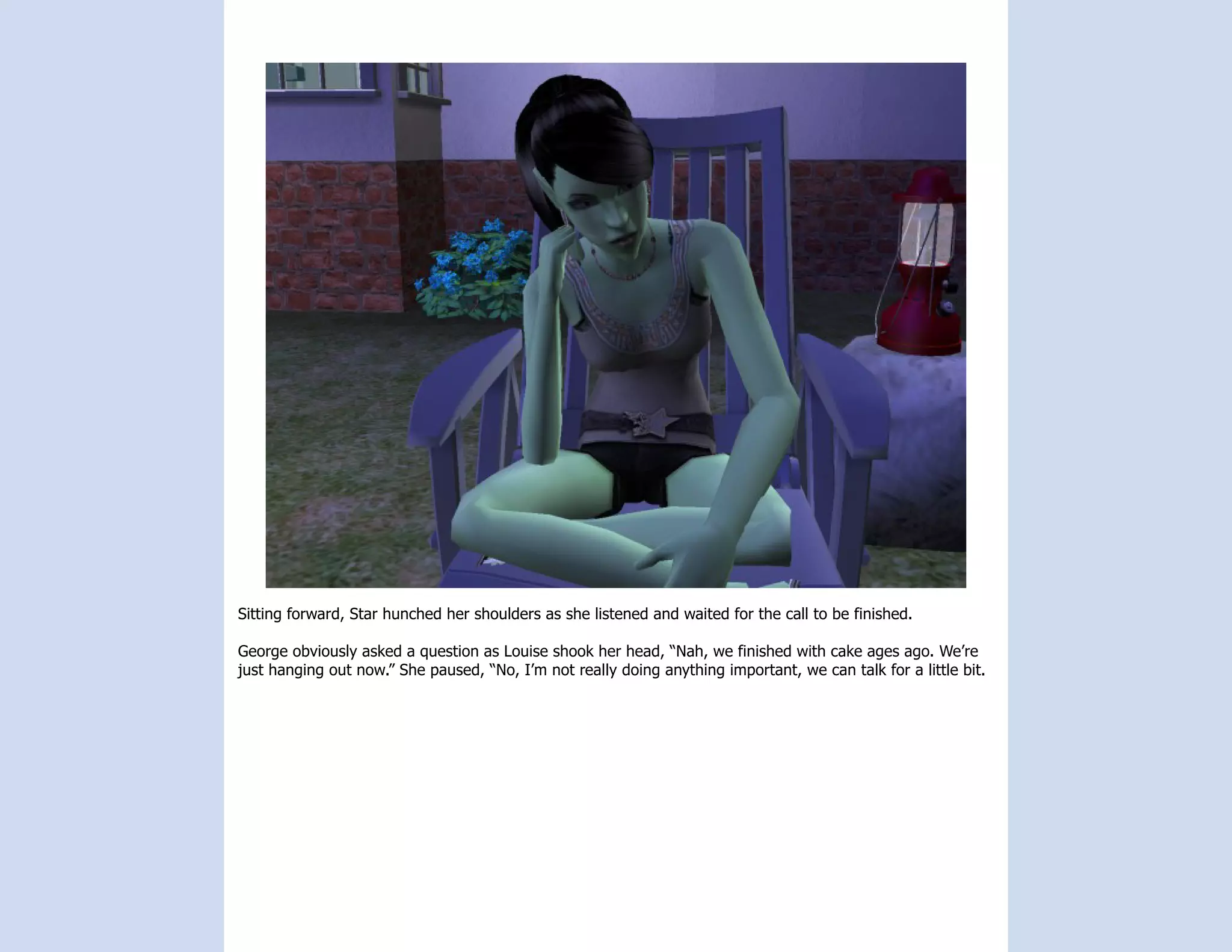 Sitting forward, Star hunched her shoulders as she listened and waited for the call to be finished.

George obviously asked a question as Louise shook her head, “Nah, we finished with cake ages ago. We’re
just hanging out now.” She paused, “No, I’m not really doing anything important, we can talk for a little bit.
 