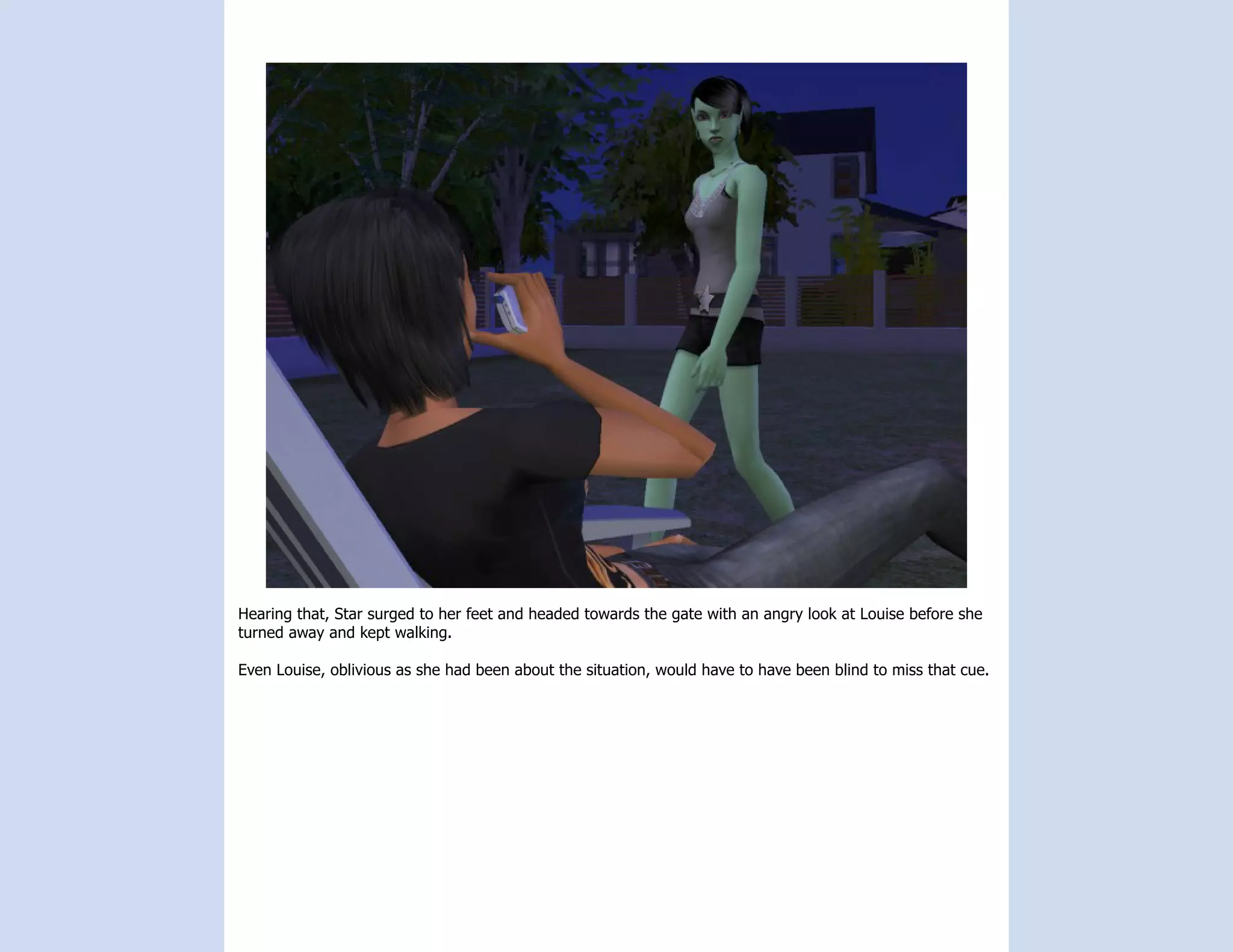 Hearing that, Star surged to her feet and headed towards the gate with an angry look at Louise before she
turned away and kept walking.

Even Louise, oblivious as she had been about the situation, would have to have been blind to miss that cue.
 